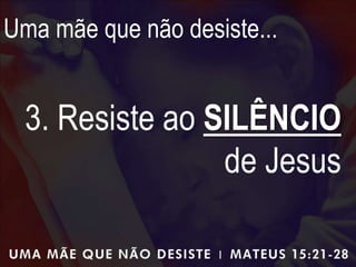 Uma mãe que não desiste...
3. Resiste ao SILÊNCIO
de Jesus
 