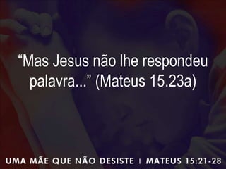 “Mas Jesus não lhe respondeu
palavra...” (Mateus 15.23a)
 