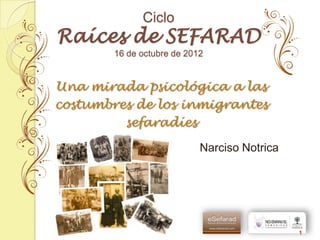 Ciclo
Raíces de SEFARAD
        16 de octubre de 2012


Una mirada psicológica a las
costumbres de los inmigrantes
         sefaradíes

                            Narciso Notrica




                                              1
 
