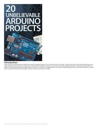 Introduction
Here are twenty amazing Arduino projects that you almost wouldn't believe, if not for that they are the real deal. These authors have turned their wildest dreams into
reality with the power of Arduino, an easy-to-use microcontroller development board. It is no wonder that Arduino literally translates to "Strong friend (masculine)" in
Italian. Anything is possible with the mighty power of Arduino. It's compact, it's straightforward, and makes embedding electronics into the world-at-large fun and easy.
Check out some of these amazing projects, and get inspired to build your own reality.

http://www.instructables.com/id/20-Unbelievable-Arduino-Projects/

 