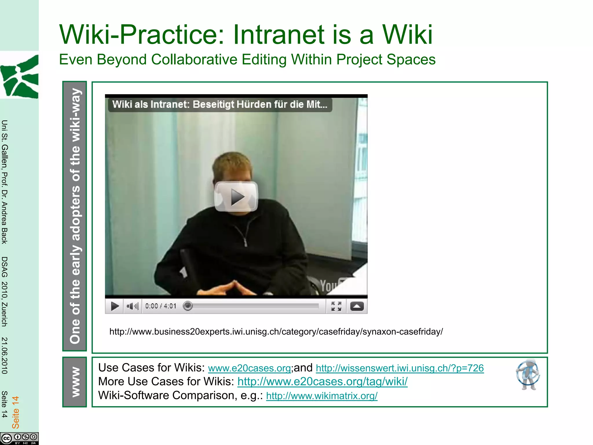 Wiki-Practice: Intranet is a Wiki
                                                   Even Beyond Collaborative Editing Within Project Spaces
                                                    One of the early adopters of the wiki-way
Uni St. Gallen, Prof. Dr. Andrea Back
DSAG 2010, Zuerich




                                                                                                  http://www.business20experts.iwi.unisg.ch/category/casefriday/synaxon-casefriday/
21.06.2010




                                                                                                Use Cases for Wikis: www.e20cases.org;and http://wissenswert.iwi.unisg.ch/?p=726
                                                    www




                                                                                                More Use Cases for Wikis: http://www.e20cases.org/tag/wiki/
Seite 14




                                                                                                Wiki-Software Comparison, e.g.: http://www.wikimatrix.org/
                                        Seite 14
 