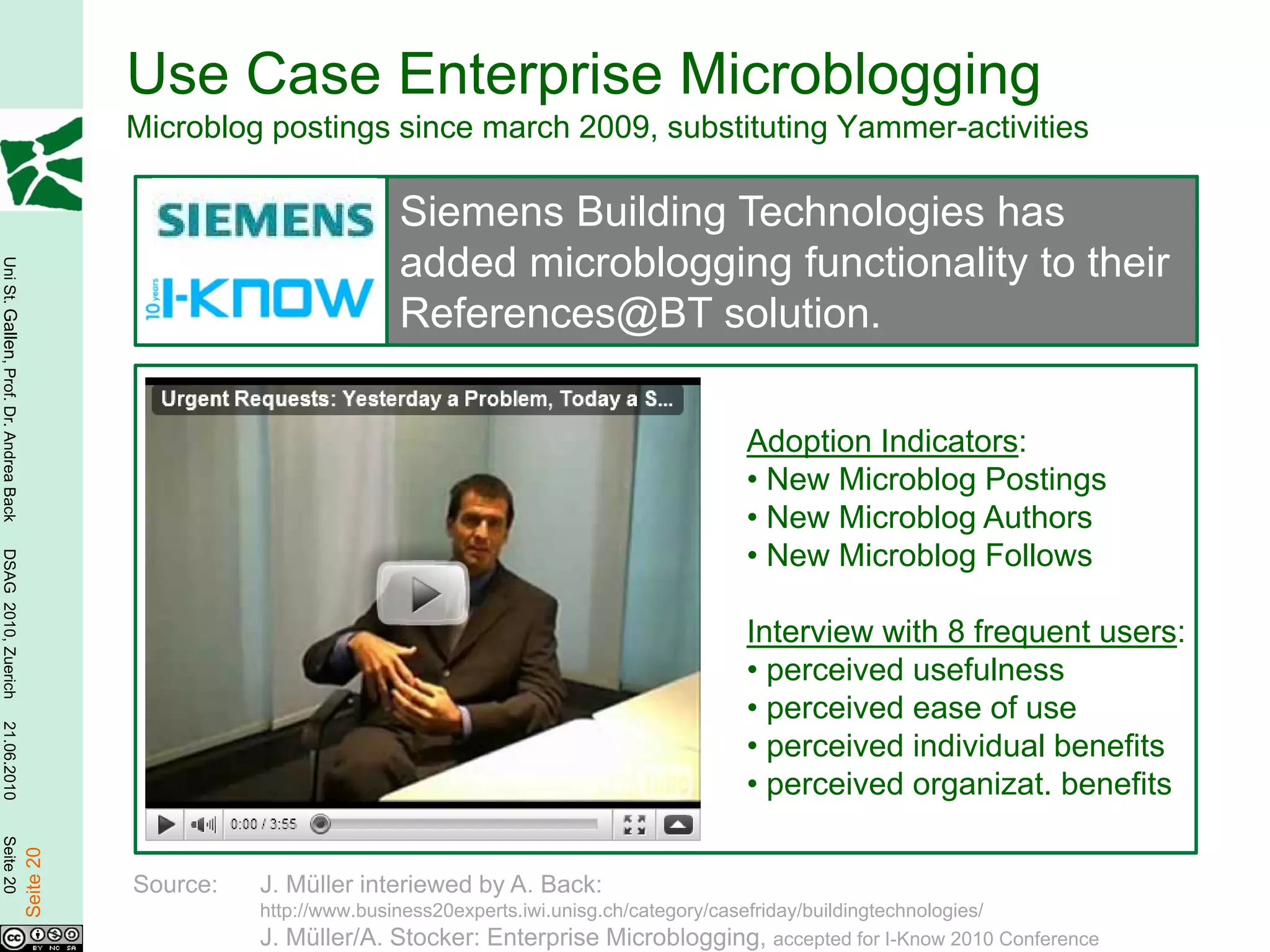Use Case Enterprise Microblogging
                                                   Microblog postings since march 2009, substituting Yammer-activities

                                                                          Siemens Building Technologies has
                                                                          added microblogging functionality to their
Uni St. Gallen, Prof. Dr. Andrea Back




                                                                          References@BT solution.

                                                                                                             Adoption Indicators:
                                                                                                             • New Microblog Postings
                                                                                                             • New Microblog Authors
                                                                                                             • New Microblog Follows
DSAG 2010, Zuerich




                                                                                                             Interview with 8 frequent users:
                                                                                                             • perceived usefulness
                                                                                                             • perceived ease of use
21.06.2010




                                                                                                             • perceived individual benefits
                                                                                                             • perceived organizat. benefits
Seite 20

                                        Seite 20




                                                   Source:   J. Müller interiewed by A. Back:
                                                             http://www.business20experts.iwi.unisg.ch/category/casefriday/buildingtechnologies/
                                                             J. Müller/A. Stocker: Enterprise Microblogging, accepted for I-Know 2010 Conference
 