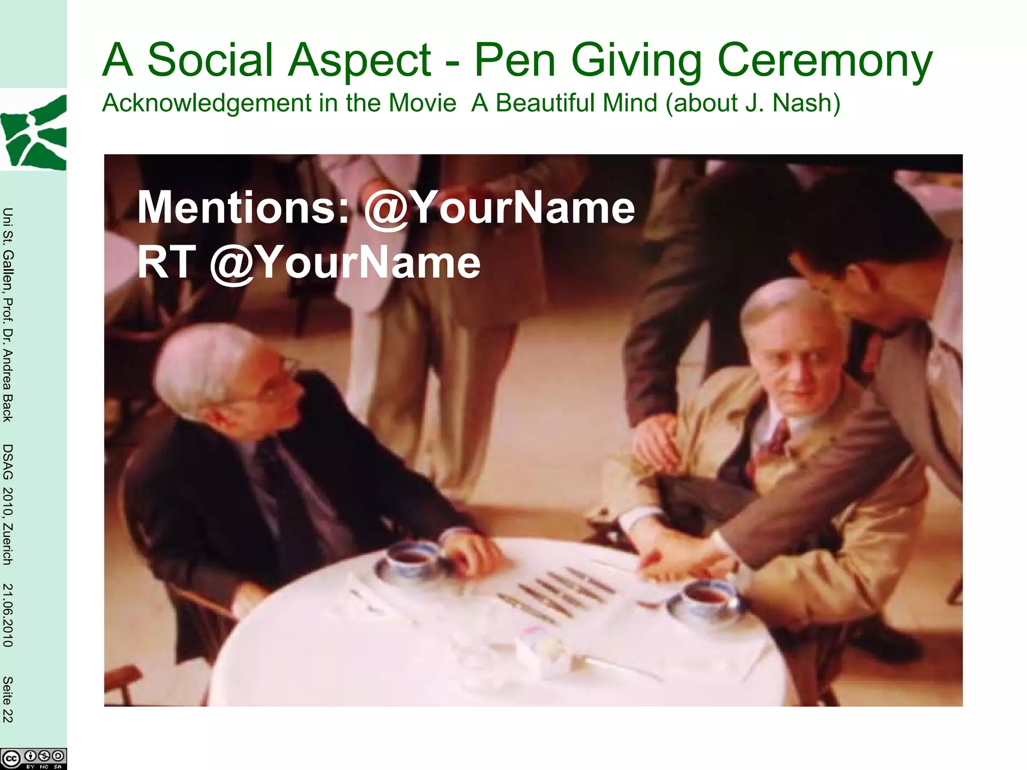 A Social Aspect - Pen Giving Ceremony
                                        Acknowledgement in the Movie A Beautiful Mind (about J. Nash)



                                          Mentions: @YourName
Uni St. Gallen, Prof. Dr. Andrea Back




                                          RT @YourName
DSAG 2010, Zuerich
21.06.2010
Seite 22
 