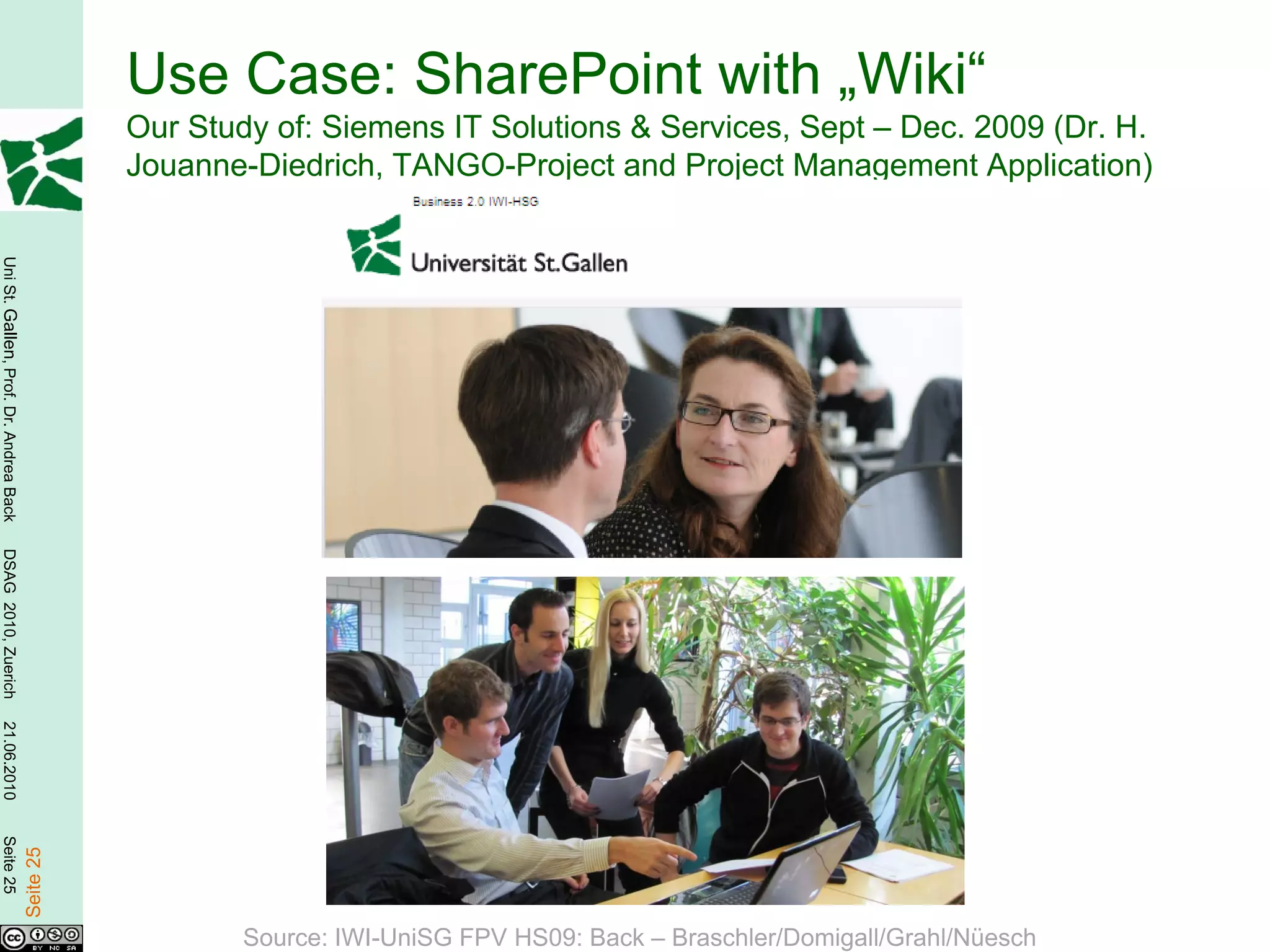 Use Case: SharePoint with „Wiki“
                                                   Our Study of: Siemens IT Solutions & Services, Sept – Dec. 2009 (Dr. H.
                                                   Jouanne-Diedrich, TANGO-Project and Project Management Application)
Uni St. Gallen, Prof. Dr. Andrea Back
DSAG 2010, Zuerich
21.06.2010
Seite 25

                                        Seite 25




                                                           Source: IWI-UniSG FPV HS09: Back – Braschler/Domigall/Grahl/Nüesch
 