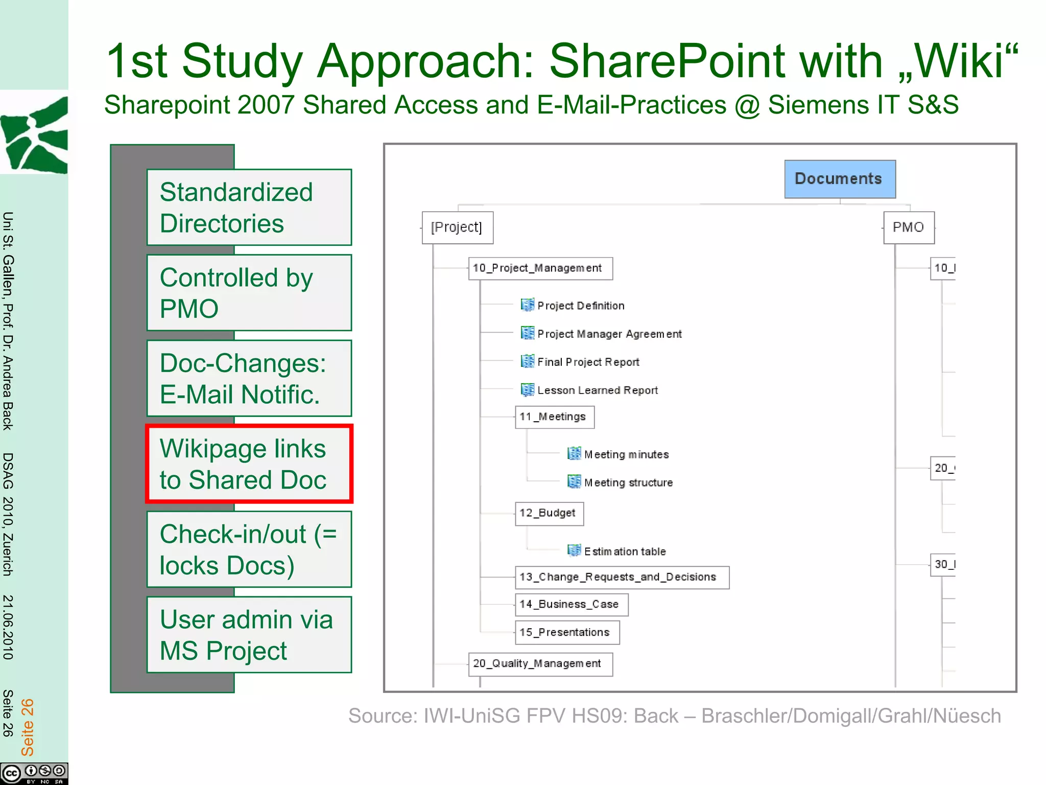 1st Study Approach: SharePoint with „Wiki“
                                                   Sharepoint 2007 Shared Access and E-Mail-Practices @ Siemens IT S&S


                                                       Standardized
Uni St. Gallen, Prof. Dr. Andrea Back




                                                       Directories

                                                       Controlled by
                                                       PMO

                                                       Doc-Changes:
                                                       E-Mail Notific.

                                                       Wikipage links
DSAG 2010, Zuerich




                                                       to Shared Doc

                                                       Check-in/out (=
                                                       locks Docs)
21.06.2010




                                                       User admin via
                                                       MS Project
Seite 26

                                        Seite 26




                                                                         Source: IWI-UniSG FPV HS09: Back – Braschler/Domigall/Grahl/Nüesch
 