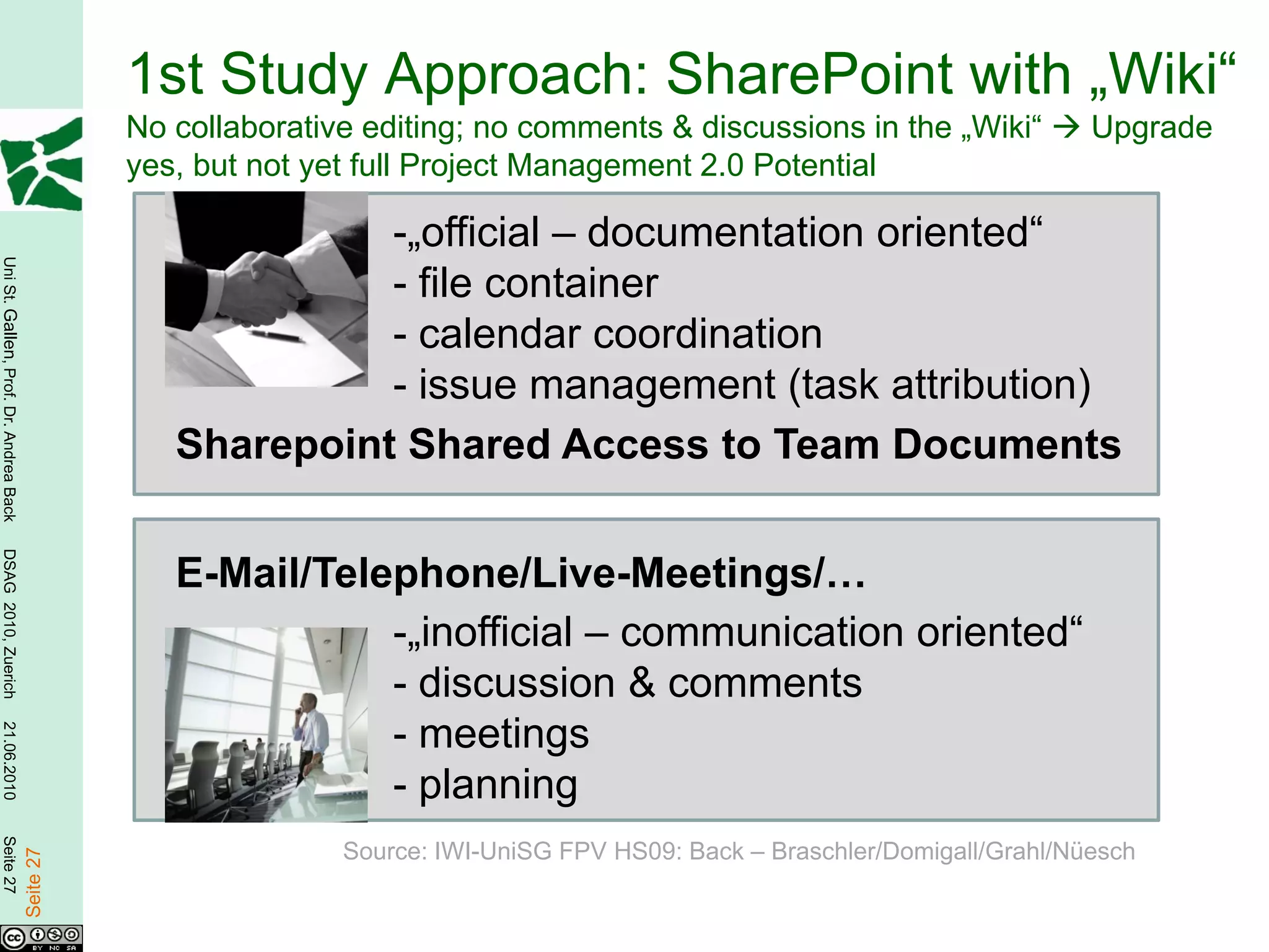 1st Study Approach: SharePoint with „Wiki“
                                                   No collaborative editing; no comments & discussions in the „Wiki“            Upgrade
                                                   yes, but not yet full Project Management 2.0 Potential

                                                                -„official – documentation oriented“
Uni St. Gallen, Prof. Dr. Andrea Back




                                                                - file container
                                                                - calendar coordination
                                                                - issue management (task attribution)
                                                      Sharepoint Shared Access to Team Documents
DSAG 2010, Zuerich




                                                      E-Mail/Telephone/Live-Meetings/…
                                                                 -„inofficial – communication oriented“
                                                                 - discussion & comments
                                                                 - meetings
21.06.2010




                                                                 - planning
Seite 27




                                                                  Source: IWI-UniSG FPV HS09: Back – Braschler/Domigall/Grahl/Nüesch
                                        Seite 27
 