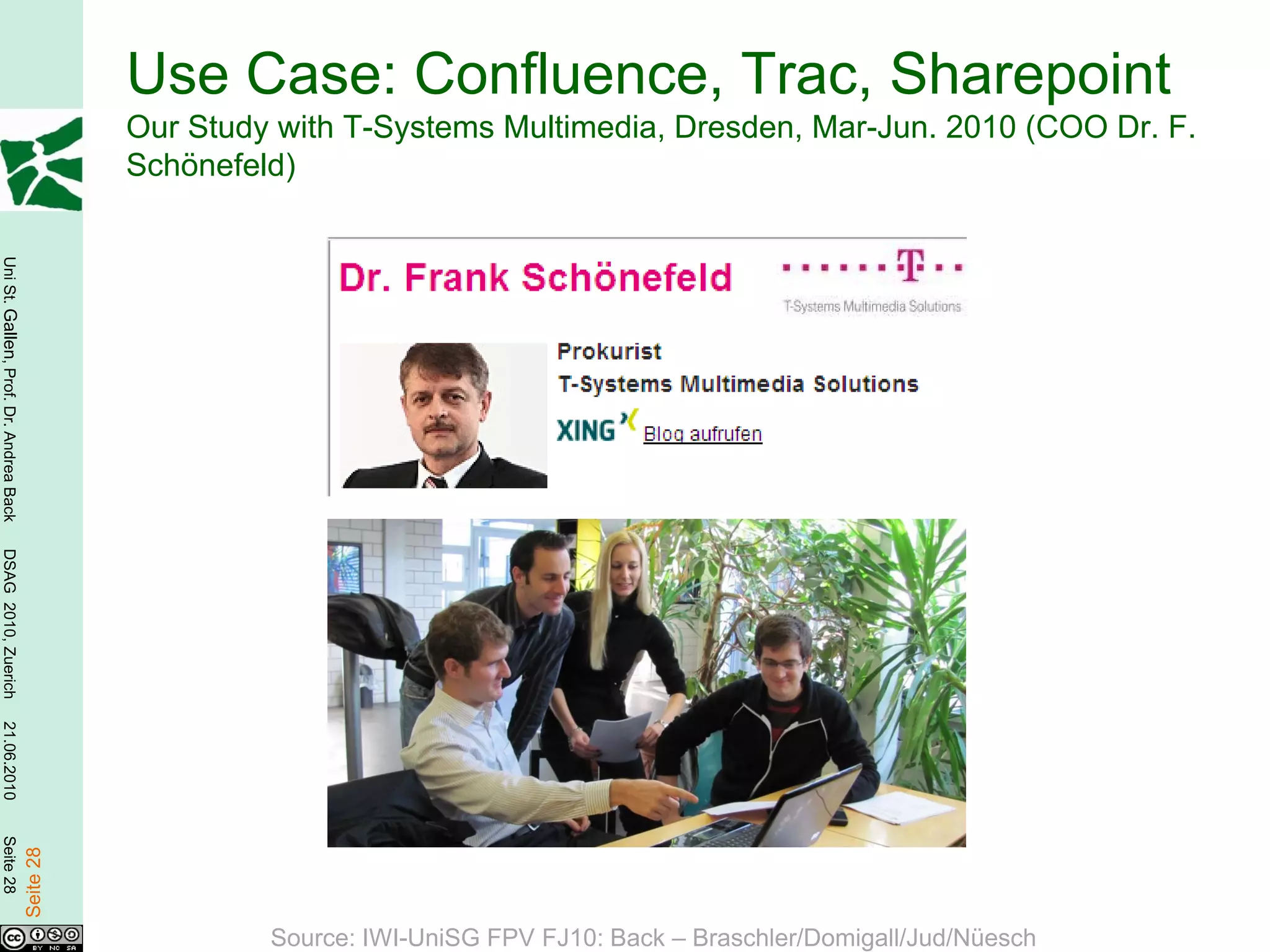 Use Case: Confluence, Trac, Sharepoint
                                                   Our Study with T-Systems Multimedia, Dresden, Mar-Jun. 2010 (COO Dr. F.
                                                   Schönefeld)
Uni St. Gallen, Prof. Dr. Andrea Back
DSAG 2010, Zuerich
21.06.2010
Seite 28

                                        Seite 28




                                                            Source: IWI-UniSG FPV FJ10: Back – Braschler/Domigall/Jud/Nüesch
 