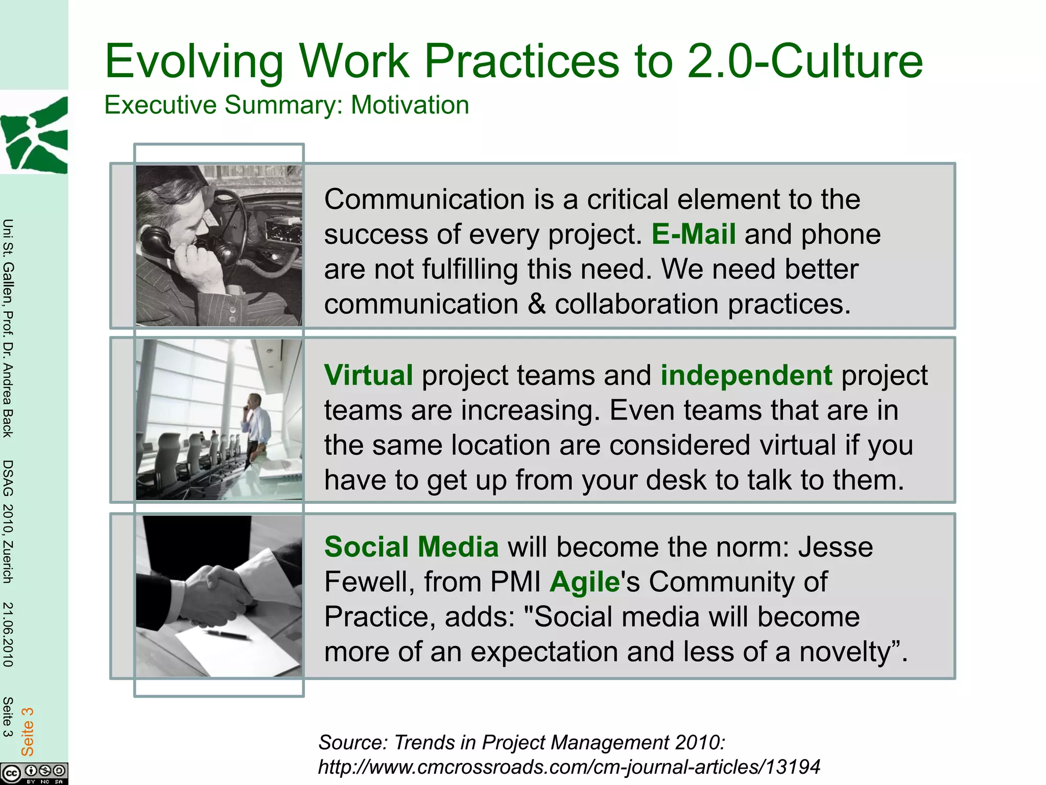 Evolving Work Practices to 2.0-Culture
                                                  Executive Summary: Motivation


                                                                   Communication is a critical element to the
Uni St. Gallen, Prof. Dr. Andrea Back




                                                                   success of every project. E-Mail and phone
                                                                   are not fulfilling this need. We need better
                                                                   communication & collaboration practices.

                                                                   Virtual project teams and independent project
                                                                   teams are increasing. Even teams that are in
                                                                   the same location are considered virtual if you
DSAG 2010, Zuerich




                                                                   have to get up from your desk to talk to them.

                                                                   Social Media will become the norm: Jesse
                                                                   Fewell, from PMI Agile's Community of
21.06.2010




                                                                   Practice, adds: "Social media will become
                                                                   more of an expectation and less of a novelty”.
Seite 3

                                        Seite 3




                                                                  Source: Trends in Project Management 2010:
                                                                  http://www.cmcrossroads.com/cm-journal-articles/13194
 