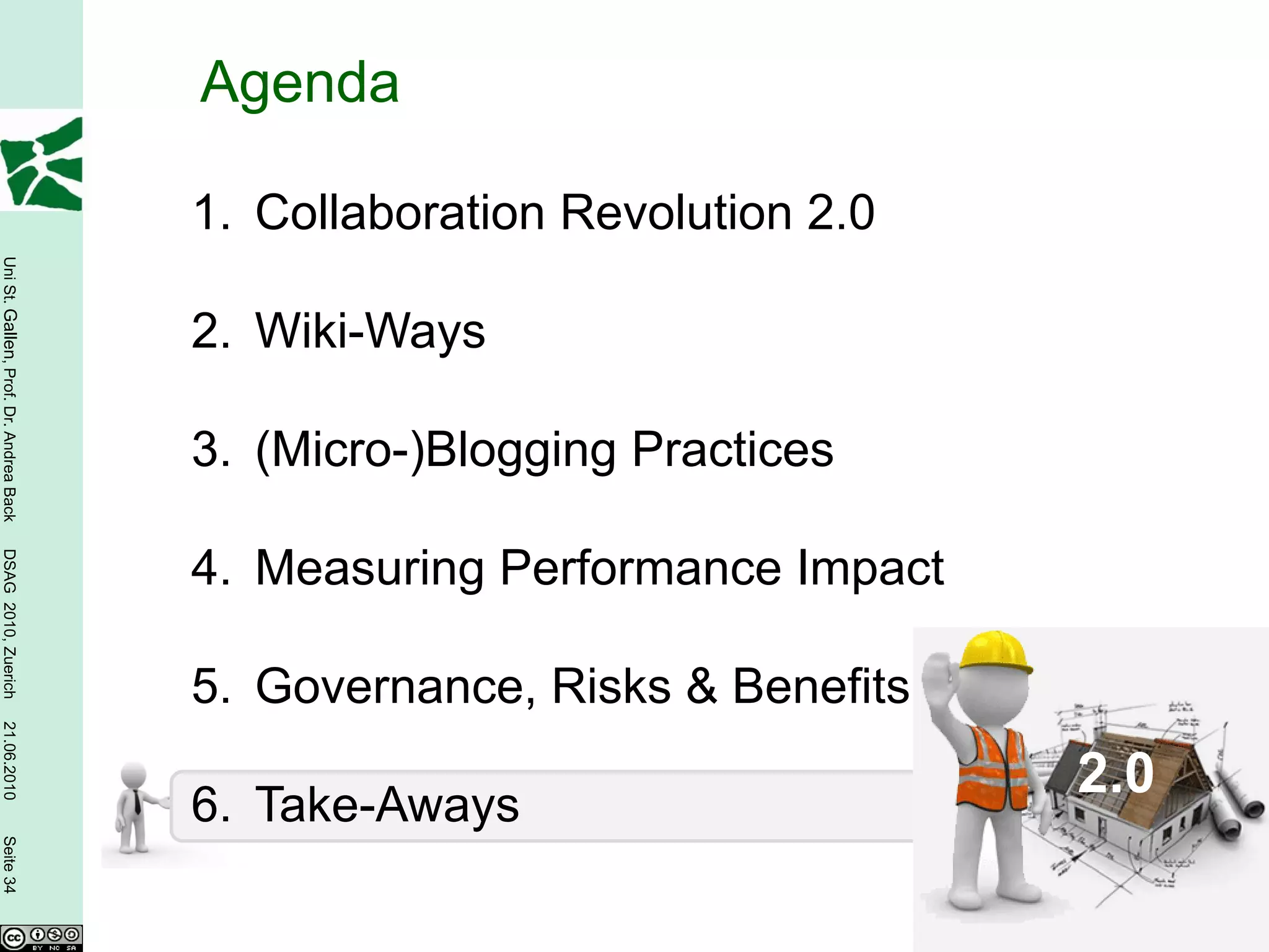 Agenda

                                        1. Collaboration Revolution 2.0
Uni St. Gallen, Prof. Dr. Andrea Back




                                        2. Wiki-Ways

                                        3. (Micro-)Blogging Practices
DSAG 2010, Zuerich




                                        4. Measuring Performance Impact

                                        5. Governance, Risks & Benefits
21.06.2010




                                                                          2.0
                                        6. Take-Aways
Seite 34
 