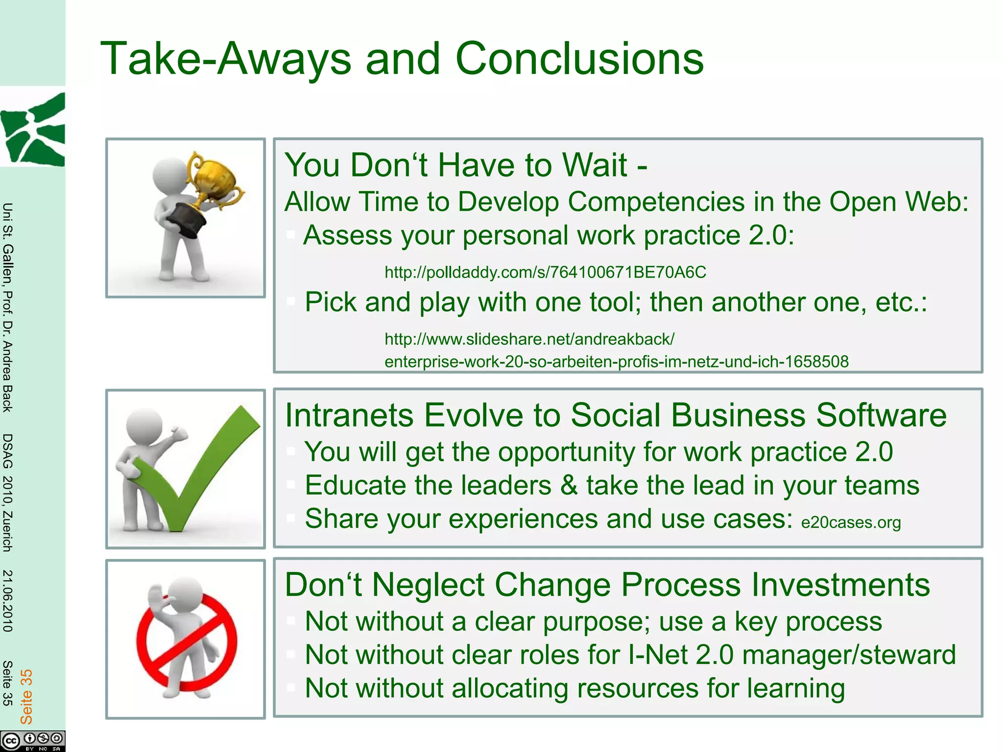 Take-Aways and Conclusions

                                                          You Don‘t Have to Wait -
                                                          Allow Time to Develop Competencies in the Open Web:
Uni St. Gallen, Prof. Dr. Andrea Back




                                                           Assess your personal work practice 2.0:
                                                                 http://polldaddy.com/s/764100671BE70A6C

                                                           Pick and play with one tool; then another one, etc.:
                                                                 http://www.slideshare.net/andreakback/
                                                                 enterprise-work-20-so-arbeiten-profis-im-netz-und-ich-1658508


                                                          Intranets Evolve to Social Business Software
DSAG 2010, Zuerich




                                                           You will get the opportunity for work practice 2.0
                                                           Educate the leaders & take the lead in your teams
                                                           Share your experiences and use cases: e20cases.org
21.06.2010




                                                          Don‘t Neglect Change Process Investments
                                                           Not without a clear purpose; use a key process
                                                           Not without clear roles for I-Net 2.0 manager/steward
Seite 35

                                        Seite 35




                                                           Not without allocating resources for learning
 