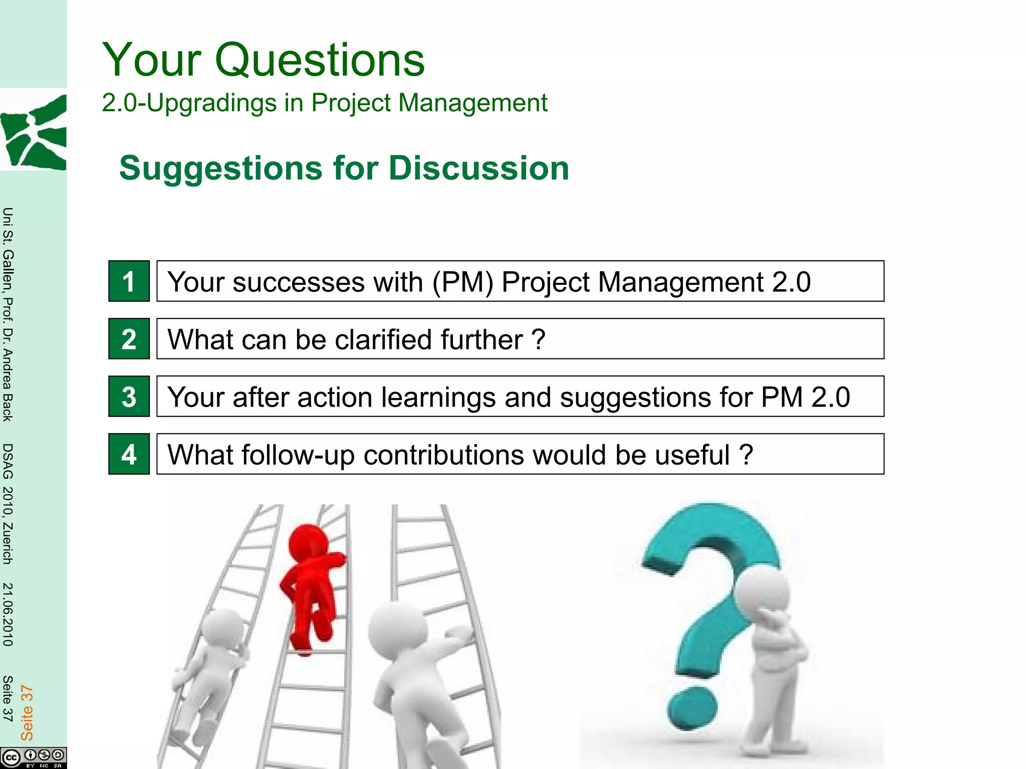 Your Questions
                                                   2.0-Upgradings in Project Management

                                                    Suggestions for Discussion
Uni St. Gallen, Prof. Dr. Andrea Back




                                                    1   Your successes with (PM) Project Management 2.0

                                                    2   What can be clarified further ?

                                                    3   Your after action learnings and suggestions for PM 2.0
DSAG 2010, Zuerich




                                                    4   What follow-up contributions would be useful ?
21.06.2010
Seite 37

                                        Seite 37
 