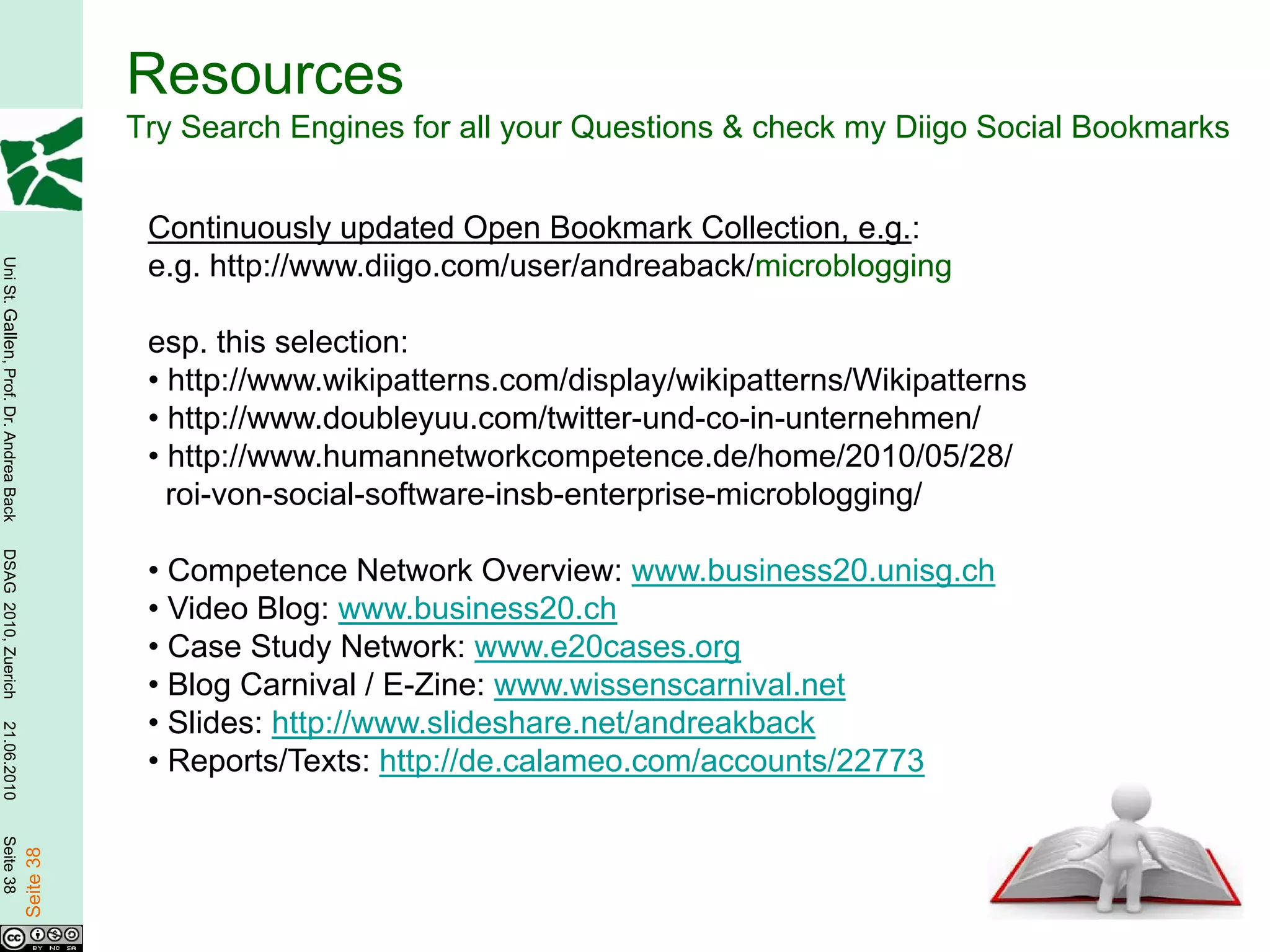 Resources
                                                   Try Search Engines for all your Questions & check my Diigo Social Bookmarks


                                                    Continuously updated Open Bookmark Collection, e.g.:
                                                    e.g. http://www.diigo.com/user/andreaback/microblogging
Uni St. Gallen, Prof. Dr. Andrea Back




                                                    esp. this selection:
                                                    • http://www.wikipatterns.com/display/wikipatterns/Wikipatterns
                                                    • http://www.doubleyuu.com/twitter-und-co-in-unternehmen/
                                                    • http://www.humannetworkcompetence.de/home/2010/05/28/
                                                      roi-von-social-software-insb-enterprise-microblogging/
DSAG 2010, Zuerich




                                                    • Competence Network Overview: www.business20.unisg.ch
                                                    • Video Blog: www.business20.ch
                                                    • Case Study Network: www.e20cases.org
                                                    • Blog Carnival / E-Zine: www.wissenscarnival.net
                                                    • Slides: http://www.slideshare.net/andreakback
21.06.2010




                                                    • Reports/Texts: http://de.calameo.com/accounts/22773
Seite 38

                                        Seite 38
 