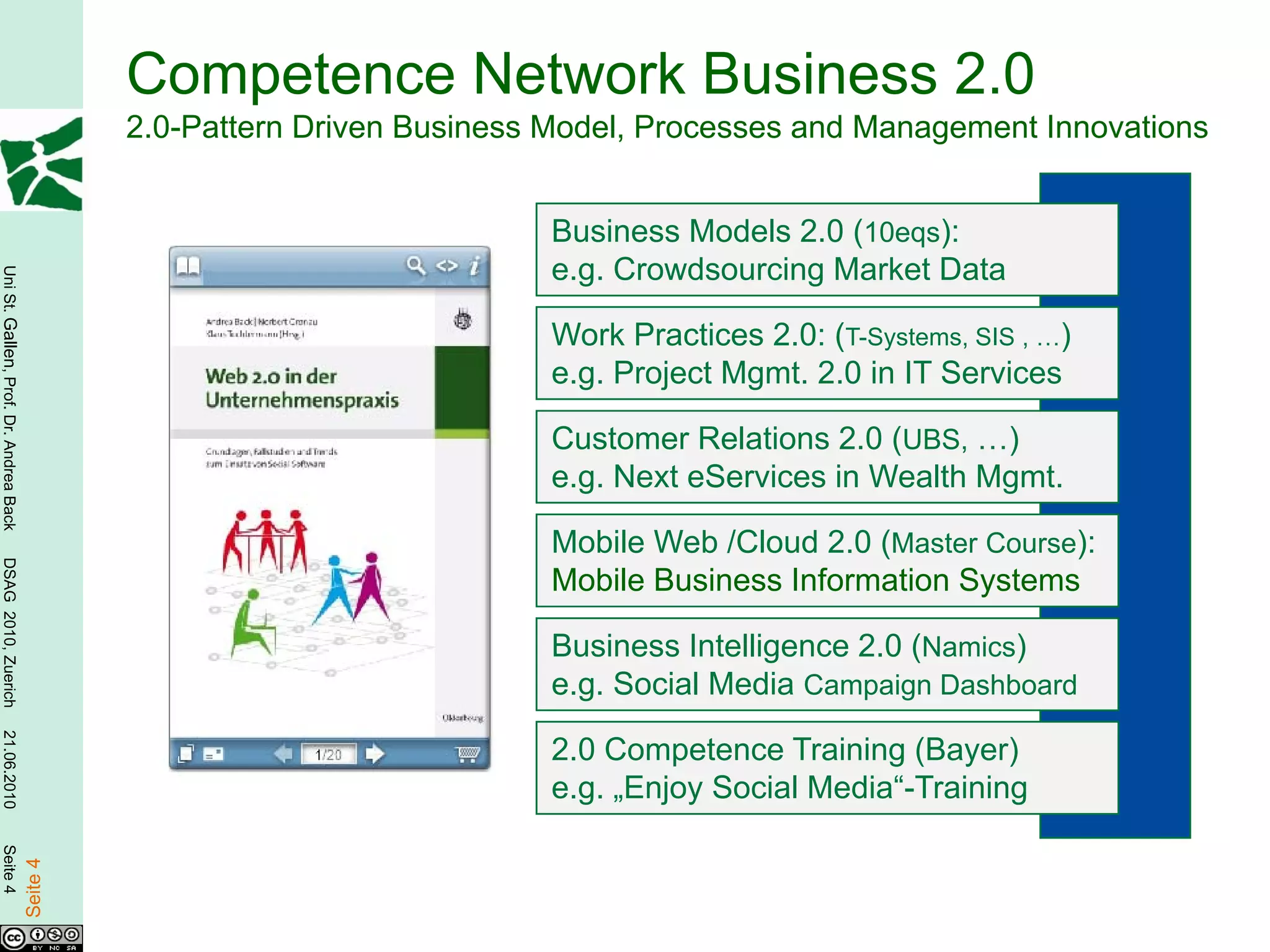 Competence Network Business 2.0
                                                  2.0-Pattern Driven Business Model, Processes and Management Innovations


                                                                             Business Models 2.0 (10eqs):
                                                                             e.g. Crowdsourcing Market Data
Uni St. Gallen, Prof. Dr. Andrea Back




                                                                             Work Practices 2.0: (T-Systems, SIS , …)
                                                                             e.g. Project Mgmt. 2.0 in IT Services

                                                                             Customer Relations 2.0 (UBS, …)
                                                                             e.g. Next eServices in Wealth Mgmt.

                                                                             Mobile Web /Cloud 2.0 (Master Course):
DSAG 2010, Zuerich




                                                                             Mobile Business Information Systems

                                                                             Business Intelligence 2.0 (Namics)
                                                                             e.g. Social Media Campaign Dashboard
21.06.2010




                                                                             2.0 Competence Training (Bayer)
                                                                             e.g. „Enjoy Social Media“-Training
Seite 4

                                        Seite 4
 