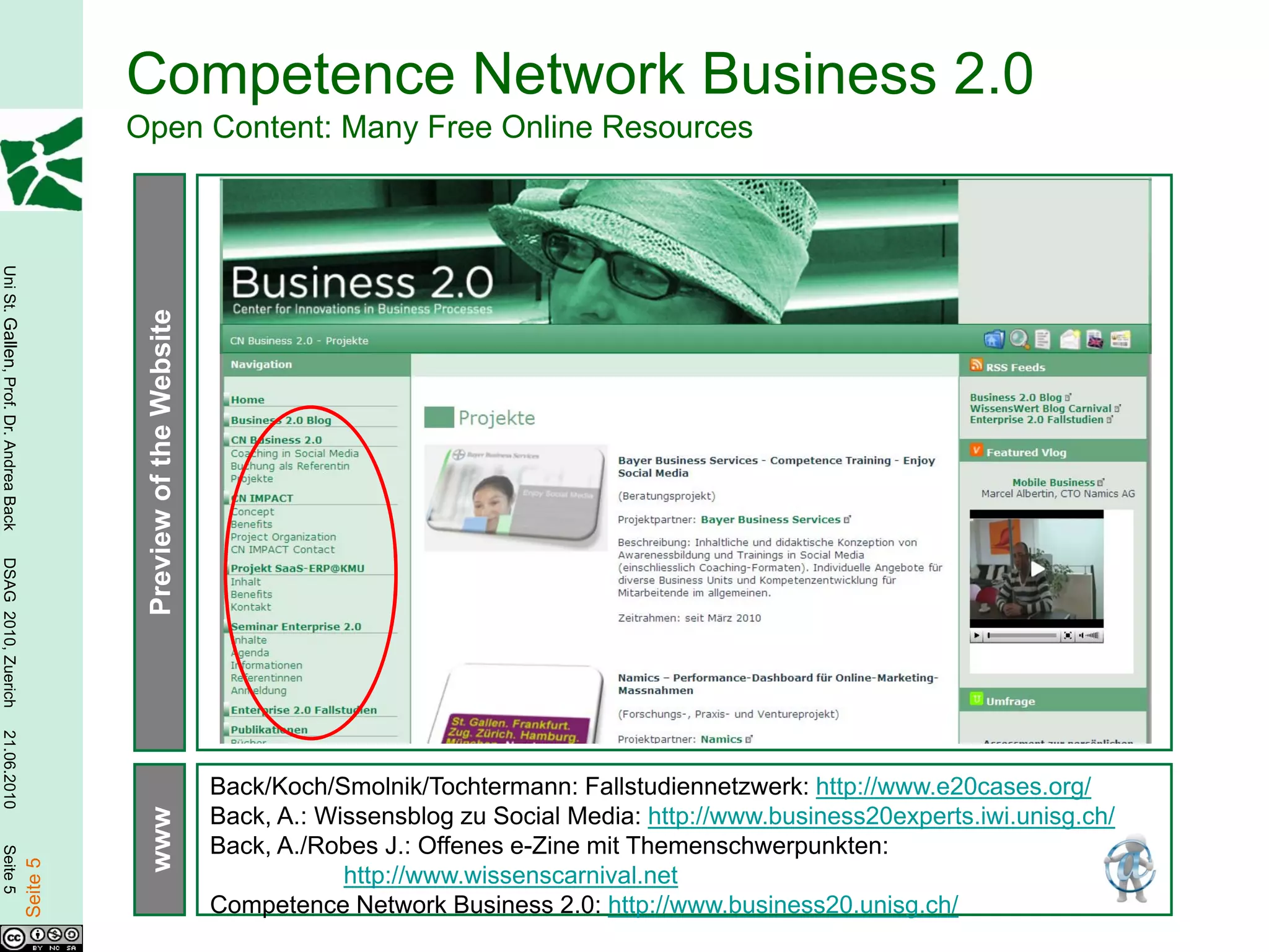 Competence Network Business 2.0
                                                  Open Content: Many Free Online Resources
Uni St. Gallen, Prof. Dr. Andrea Back




                                                   Preview of the Website
DSAG 2010, Zuerich
21.06.2010




                                                                            Back/Koch/Smolnik/Tochtermann: Fallstudiennetzwerk: http://www.e20cases.org/
                                                                            Back, A.: Wissensblog zu Social Media: http://www.business20experts.iwi.unisg.ch/
                                                   www




                                                                            Back, A./Robes J.: Offenes e-Zine mit Themenschwerpunkten:
Seite 5

                                        Seite 5




                                                                                        http://www.wissenscarnival.net
                                                                            Competence Network Business 2.0: http://www.business20.unisg.ch/
 