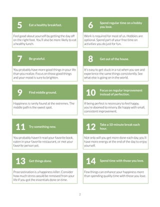 2
Work is required for most of us. Hobbies are
optional. Spend part of your free time on
activities you do just for fun.
Feel good about yourself by getting the day off
on the right foot. You’ll also be more likely to eat
a healthy lunch.
Spend regular time on a hobby
you love.
Eat a healthy breakfast.
65
It’s easy to get stuck in a rut when you see and
experience the same things consistently. See
what else is going on in the world.
You probably have more good things in your life
than you realize. Focus on those good things
and your mood is sure to brighten.
Get out of the house.Be grateful.
87
If being perfect is necessary to feel happy,
you’re doomed to misery. Be happy with small,
consistent improvement.
Happiness is rarely found at the extremes. The
middle path is the sweet spot.
Focus on regular improvement
instead of perfection.
Find middle ground.
109
Not only will you get more done each day, you’ll
have more energy at the end of the day to enjoy
yourself.
You probably haven’t read your favorite book,
eaten in your favorite restaurant, or met your
favorite person yet.
Take a 10-minute break each
hour.
Try something new.
1211
Few things can enhance your happiness more
than spending quality time with those you love.
Procrastination is a happiness killer. Consider
how much stress would be removed from your
life if you got the essentials done on time.
Spend time with those you love.Get things done.
1413
 