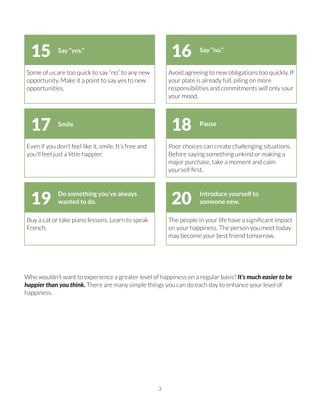 Who wouldn’t want to experience a greater level of happiness on a regular basis? It’s much easier to be
happier than you think. There are many simple things you can do each day to enhance your level of
happiness.
3
Some of us are too quick to say “no” to any new
opportunity. Make it a point to say yes to new
opportunities.
Avoid agreeing to new obligations too quickly. If
your plate is already full, piling on more
responsibilities and commitments will only sour
your mood.
Say “yes.” Say “no.”
1615
Even if you don’t feel like it, smile. It’s free and
you’ll feel just a little happier.
Poor choices can create challenging situations.
Before saying something unkind or making a
major purchase, take a moment and calm
yourself ﬁrst.
Smile Pause
1817
Buy a cat or take piano lessons. Learn to speak
French.
The people in your life have a signiﬁcant impact
on your happiness. The person you meet today
may become your best friend tomorrow.
Do something you’ve always
wanted to do.
Introduce yourself to
someone new.2019
 