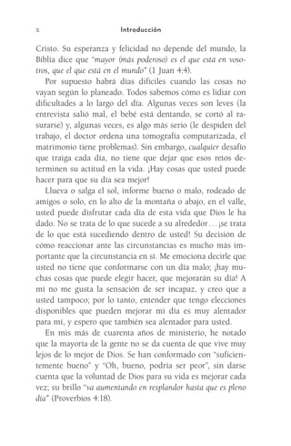 x Introducción
Cristo. Su esperanza y felicidad no depende del mundo, la
Biblia dice que “mayor (más poderoso) es el que está en voso-
tros, que el que está en el mundo” (1 Juan 4:4).
Por supuesto habrá días difíciles cuando las cosas no
vayan según lo planeado. Todos sabemos cómo es lidiar con
dificultades a lo largo del día. Algunas veces son leves (la
entrevista salió mal, el bebé está dentando, se cortó al ra-
surarse) y, algunas veces, es algo más serio (le despiden del
trabajo, el doctor ordena una tomografía computarizada, el
matrimonio tiene problemas). Sin embargo, cualquier desafío
que traiga cada día, no tiene que dejar que esos retos de-
terminen su actitud en la vida. ¡Hay cosas que usted puede
hacer para que su día sea mejor!
Llueva o salga el sol, informe bueno o malo, rodeado de
amigos o solo, en lo alto de la montaña o abajo, en el valle,
usted puede disfrutar cada día de esta vida que Dios le ha
dado. No se trata de lo que sucede a su alrededor . . . ¡se trata
de lo que está sucediendo dentro de usted! Su decisión de
cómo reaccionar ante las circunstancias es mucho más im-
portante que la circunstancia en sí. Me emociona decirle que
usted no tiene que conformarse con un día malo; ¡hay mu-
chas cosas que puede elegir hacer, que mejorarán su día! A
mí no me gusta la sensación de ser incapaz, y creo que a
usted tampoco; por lo tanto, entender que tengo elecciones
disponibles que pueden mejorar mi día es muy alentador
para mí, y espero que también sea alentador para usted.
En mis más de cuarenta años de ministerio, he notado
que la mayoría de la gente no se da cuenta de que vive muy
lejos de lo mejor de Dios. Se han conformado con “suficien-
temente bueno” y “Oh, bueno, podría ser peor”, sin darse
cuenta que la voluntad de Dios para su vida es mejorar cada
vez; su brillo “va aumentando en resplandor hasta que es pleno
día” (Proverbios 4:18).
Meyer-20Maneras_FW.indd 10 1/30/17 3:23 PM
 