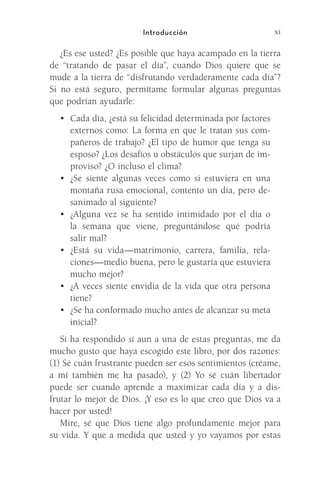 xi
Introducción
¿Es ese usted? ¿Es posible que haya acampado en la tierra
de “tratando de pasar el día”, cuando Dios quiere que se
mude a la tierra de “disfrutando verdaderamente cada día”?
Si no está seguro, permítame formular algunas preguntas
que podrían ayudarle:
•	 Cada día, ¿está su felicidad determinada por factores
externos como: La forma en que le tratan sus com-
pañeros de trabajo? ¿El tipo de humor que tenga su
esposo? ¿Los desafíos u obstáculos que surjan de im-
proviso? ¿O incluso el clima?
•	 ¿Se siente algunas veces como si estuviera en una
montaña rusa emocional, contento un día, pero de­
sanimado al siguiente?
•	 ¿Alguna vez se ha sentido intimidado por el día o
la semana que viene, preguntándose qué podría
salir mal?
•	 ¿Está su vida—matrimonio, carrera, familia, rela-
ciones—medio buena, pero le gustaría que estuviera
mucho mejor?
•	 ¿A veces siente envidia de la vida que otra persona
tiene?
•	 ¿Se ha conformado mucho antes de alcanzar su meta
inicial?
Si ha respondido sí aun a una de estas preguntas, me da
mucho gusto que haya escogido este libro, por dos razones:
(1) Sé cuán frustrante pueden ser esos sentimientos (créame,
a mí también me ha pasado), y (2) Yo sé cuán libertador
puede ser cuando aprende a maximizar cada día y a dis-
frutar lo mejor de Dios. ¡Y eso es lo que creo que Dios va a
hacer por usted!
Mire, sé que Dios tiene algo profundamente mejor para
su vida. Y que a medida que usted y yo vayamos por estas
Meyer-20Maneras_FW.indd 11 1/30/17 3:23 PM
 