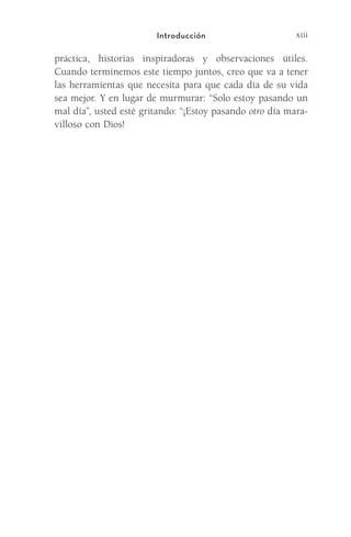 xiii
Introducción
práctica, historias inspiradoras y observaciones útiles.
Cuando terminemos este tiempo juntos, creo que va a tener
las herramientas que necesita para que cada día de su vida
sea mejor. Y en lugar de murmurar: “Solo estoy pasando un
mal día”, usted esté gritando: “¡Estoy pasando otro día mara-
villoso con Dios!
Meyer-20Maneras_FW.indd 13 1/30/17 3:23 PM
 
