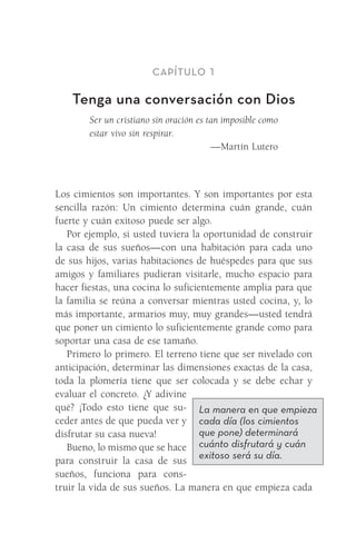 Capítulo 1
Tenga una conversación con Dios
Ser un cristiano sin oración es tan imposible como
estar vivo sin respirar.
—Martín Lutero
Los cimientos son importantes. Y son importantes por esta
sencilla razón: Un cimiento determina cuán grande, cuán
fuerte y cuán exitoso puede ser algo.
Por ejemplo, si usted tuviera la oportunidad de construir
la casa de sus sueños—con una habitación para cada uno
de sus hijos, varias habitaciones de huéspedes para que sus
amigos y familiares pudieran visitarle, mucho espacio para
hacer fiestas, una cocina lo suficientemente amplia para que
la familia se reúna a conversar mientras usted cocina, y, lo
más importante, armarios muy, muy grandes—usted tendrá
que poner un cimiento lo suficientemente grande como para
soportar una casa de ese tamaño.
Primero lo primero. El terreno tiene que ser nivelado con
anticipación, determinar las dimensiones exactas de la casa,
toda la plomería tiene que ser colocada y se debe echar y
evaluar el concreto. ¿Y adivine
qué? ¡Todo esto tiene que su-
ceder antes de que pueda ver y
disfrutar su casa nueva!
Bueno, lo mismo que se hace
para construir la casa de sus
sueños, funciona para cons-
truir la vida de sus sueños. La manera en que empieza cada
La manera en que empieza
cada día (los cimientos
que pone) determinará
cuánto disfrutará y cuán
exitoso será su día.
Meyer-20Maneras_FW.indd 3 1/30/17 3:23 PM
 