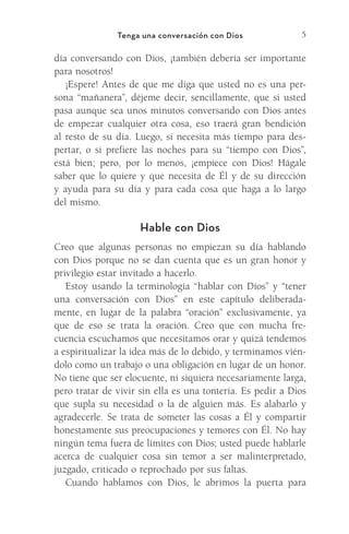 5
Tenga una conversación con Dios
día conversando con Dios, ¡también debería ser importante
para nosotros!
¡Espere! Antes de que me diga que usted no es una per-
sona “mañanera”, déjeme decir, sencillamente, que si usted
pasa aunque sea unos minutos conversando con Dios antes
de empezar cualquier otra cosa, eso traerá gran bendición
al resto de su día. Luego, si necesita más tiempo para des-
pertar, o si prefiere las noches para su “tiempo con Dios”,
está bien; pero, por lo menos, ¡empiece con Dios! Hágale
saber que lo quiere y que necesita de Él y de su dirección
y ayuda para su día y para cada cosa que haga a lo largo
del mismo.
Hable con Dios
Creo que algunas personas no empiezan su día hablando
con Dios porque no se dan cuenta que es un gran honor y
privilegio estar invitado a hacerlo.
Estoy usando la terminología “hablar con Dios” y “tener
una conversación con Dios” en este capítulo deliberada-
mente, en lugar de la palabra “oración” exclusivamente, ya
que de eso se trata la oración. Creo que con mucha fre-
cuencia escuchamos que necesitamos orar y quizá tendemos
a espiritualizar la idea más de lo debido, y terminamos vién-
dolo como un trabajo o una obligación en lugar de un honor.
No tiene que ser elocuente, ni siquiera necesariamente larga,
pero tratar de vivir sin ella es una tontería. Es pedir a Dios
que supla su necesidad o la de alguien más. Es alabarlo y
agradecerle. Se trata de someter las cosas a Él y compartir
honestamente sus preocupaciones y temores con Él. No hay
ningún tema fuera de límites con Dios; usted puede hablarle
acerca de cualquier cosa sin temor a ser malinterpretado,
juzgado, criticado o reprochado por sus faltas.
Cuando hablamos con Dios, le abrimos la puerta para
Meyer-20Maneras_FW.indd 5 1/30/17 3:23 PM
 