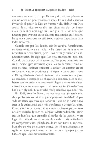 20 Maneras de hacer que cada día sea mejor
6
que entre en nuestro día, problemas y situaciones, y hacer lo
que nosotros no podemos hacer solos. En realidad, estamos
­
invitando al poder de Dios en nuestra vida. Hablar con Dios
acerca de su vida no cambia sus circunstancias de inme-
diato, pero sí cambia algo en usted y le da la fortaleza que
necesita para avanzar en su día con una sonrisa en el rostro.
Le ayuda a creer que no está solo, y eso es importante para
todos nosotros.
Cuando ora por los demás, eso los cambia. Usualmente,
no tenemos éxito en cambiar a las personas, aunque ellos
necesitan ser cambiados, pero Dios es muy bueno en eso.
Recientemente, leí algo que fue muy interesante para mí.
Cuando oramos por otras personas, Dios pone pensamientos
en su mente, ¡pensamientos que ellos no habrían tenido de
otra manera! Podrían empezar a desear un cambio en su
comportamiento o elecciones y ni siquiera darse cuenta que
es Dios guiándolos. Cuando tratamos de convencer a la gente
de cambiar, o tratamos de obligarlos a cambiar, ellos se mo-
lestan con nosotros y muchas veces llegan a estar más deter-
minados que nunca en quedarse como están. Cuando Dios
habla con alguien, Él es mucho más persuasivo que nosotros.
En 1967, cuando Dave y yo nos casamos, yo tenía mu-
chos problemas en mi alma y comportamiento debido al pa-
sado de abuso que tuve que soportar. Dave no se había dado
cuenta de cuán serios eran mis problemas o de que los tenía.
Como muchas personas que se casan, sabíamos poco el uno
del otro cuando dijimos “sí, acepto”. Afortunadamente, Dave
era un hombre que entendía el poder de la oración, y en
lugar de tratar de convencerme de cambiar mis actitudes y
mi comportamiento, ¡él hablaba de mí con Dios! Él me con-
frontaba de vez en cuando acerca de mi temperamento o
egoísmo, pero principalmente era un buen ejemplo y con-
fiaba en que Dios haría lo necesario.
Meyer-20Maneras_FW.indd 6 1/30/17 3:23 PM
 