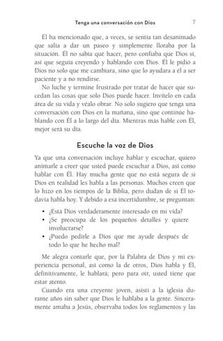7
Tenga una conversación con Dios
Él ha mencionado que, a veces, se sentía tan ­
desanimado
que salía a dar un paseo y simplemente lloraba por la
­
situación. Él no sabía qué hacer, pero confiaba que Dios sí,
así que seguía creyendo y hablando con Dios. Él le pidió a
Dios no solo que me cambiara, sino que lo ayudara a él a ser
paciente y a no rendirse.
No luche y termine frustrado por tratar de hacer que su-
cedan las cosas que solo Dios puede hacer. Invítelo en cada
área de su vida y véalo obrar. No solo sugiero que tenga una
conversación con Dios en la mañana, sino que continúe ha-
blando con Él a lo largo del día. Mientras más hable con Él,
mejor será su día.
Escuche la voz de Dios
Ya que una conversación incluye hablar y escuchar, quiero
animarle a creer que usted puede escuchar a Dios, así como
hablar con Él. Hay mucha gente que no está segura de si
Dios en realidad les habla a las personas. Muchos creen que
lo hizo en los tiempos de la Biblia, pero dudan de si Él to-
davía habla hoy. Y debido a esa incertidumbre, se preguntan:
•	 ¿Está Dios verdaderamente interesado en mi vida?
•	 ¿Se preocupa de los pequeños detalles y quiere
involucrarse?
•	 ¿Puedo pedirle a Dios que me ayude después de
todo lo que he hecho mal?
Me alegra contarle que, por la Palabra de Dios y mi ex-
periencia personal, así como la de otros, Dios habla y Él,
definitivamente, le hablará; pero para oír, usted tiene que
estar atento.
Cuando era una creyente joven, asistí a la iglesia du-
rante años sin saber que Dios le hablaba a la gente. Sincera-
mente amaba a Jesús, observaba todos los reglamentos y las
Meyer-20Maneras_FW.indd 7 1/30/17 3:24 PM
 