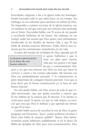 20 Maneras de hacer que cada día sea mejor
8
festividades religiosas e iba a la iglesia todos los domingos.
Estaba haciendo todo lo que sabía hacer en ese tiempo. Sin
­
embargo, no era suficiente para satisfacer mi anhelo de Dios.
No importaba a cuántos servicios de la iglesia asistiera, eso
no satisfacía la sed que tenía por una relación más profunda
con el Señor. Necesitaba hablar con Él acerca de mi pasado
y escucharlo hablarme de mi futuro. Sin embargo, en ese
tiempo, nadie me enseñó que Dios quiere estar íntimamente
involucrado en los detalles de nuestra vida, y que Él nos
habla de muchas maneras diferentes. Nadie ofreció una so-
lución por los sentimientos insatisfechos en mi vida.
A través del estudio de la Palabra de Dios, aprendí que Él
sí quiere hablarnos y que sí
tiene un plan para nuestra
vida que nos guiará a un lugar
de paz y contentamiento. Em-
pecé a ver que una relación con Dios era más que hacer lo
correcto y asistir a los eventos adecuados. Mi relación con
Dios era profundamente personal. Y la comunicación es
parte importante de cualquier relación personal. Creo que es
justo decir que la buena comunicación ¡es la base de una
buena relación!
No solo podía hablar con Dios acerca de todo lo que es-
taba atravesando, sino que podía escuchar y esperar que
Él me hablara de la manera que Él deseara. Y lo mismo es
cierto para usted. Si quiere ver que su vida mejore, es esen-
cial que crea que Dios le hablará y que aprenda las formas
en que Él lo hace.
Cuando hablo acerca de escuchar la voz de Dios, la gente
pregunta con frecuencia: “Joyce, ¿cómo podemos escuchar a
Dios? ¿Nos habla de manera audible?”. Bueno, Dios defini-
tivamente puede hablarnos audiblemente si así lo desea (la
Biblia da ejemplos de ello), pero más constantemente, Dios
La buena comunicación
es la base de una
buena relación.
Meyer-20Maneras_FW.indd 8 1/30/17 3:24 PM
 