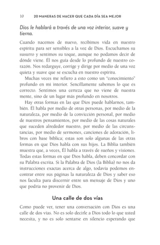 20 Maneras de hacer que cada día sea mejor
10
Dios le hablará a través de una voz interior, suave y
tierna.
Cuando nacemos de nuevo, recibimos vida en nuestro
­
espíritu para ser sensibles a la voz de Dios. Escuchamos su
susurro y sentimos su toque, aunque no podamos decir de
dónde viene. Él nos guía desde lo profundo de nuestro co-
razón. Nos redarguye, corrige y dirige por medio de una voz
quieta y suave que se escucha en nuestro espíritu.
Muchas veces me refiero a esto como un “conocimiento”
profundo en mi interior. Sencillamente sabemos lo que es
correcto. Sentimos una certeza que no viene de nuestra
mente, sino de un lugar más profundo en nosotros.
Hay otras formas en las que Dios puede hablarnos, tam-
bién. Él habla por medio de otras personas, por medio de la
naturaleza, por medio de la convicción personal, por medio
de nuestros pensamientos, por medio de las cosas naturales
que suceden alrededor nuestro, por medio de las circuns-
tancias, por medio de sermones, canciones de adoración, li-
bros con base bíblica; estas son solo algunas de las otras
formas en que Dios habla con sus hijos. La Biblia también
muestra que, a veces, Él habla a través de sueños y visiones.
Todas estas formas en que Dios habla, deben concordar con
su Palabra escrita. Si la Palabra de Dios (la Biblia) no nos da
instrucciones exactas acerca de algo, todavía podemos en-
contrar entre sus páginas la naturaleza de Dios y saber eso
nos faculta para discernir entre un mensaje de Dios y uno
que podría no provenir de Dios.
Una calle de dos vías
Como puede ver, tener una conversación con Dios es una
calle de dos vías. No es solo decirle a Dios todo lo que usted
necesita, y no es solo sentarse en silencio esperando que
Meyer-20Maneras_FW.indd 10 1/30/17 3:24 PM
 