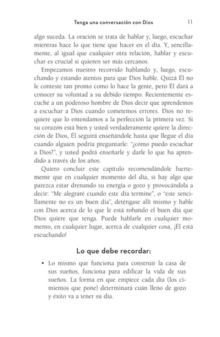 11
Tenga una conversación con Dios
algo suceda. La oración se trata de hablar y, luego, escuchar
mientras hace lo que tiene que hacer en el día. Y, sencilla-
mente, al igual que cualquier otra relación, hablar y escu-
char es crucial si quieren ser más cercanos.
Empezamos nuestro recorrido hablando y, luego, escu-
chando y estando atentos para que Dios hable. Quizá Él no
le conteste tan pronto como lo hace la gente, pero Él dará a
conocer su voluntad a su debido tiempo. Recientemente es-
cuché a un poderoso hombre de Dios decir que aprendemos
a escuchar a Dios cuando cometemos errores. Dios no re-
quiere que lo entendamos a la perfección la primera vez. Si
su corazón está bien y usted verdaderamente quiere la direc-
ción de Dios, Él seguirá enseñándole hasta que llegue el día
cuando alguien podría preguntarle: “¿cómo puedo escuchar
a Dios?”, y usted podrá enseñarle y darle lo que ha apren-
dido a través de los años.
Quiero concluir este capítulo recomendándole fuerte-
mente que en cualquier momento del día, si hay algo que
parezca estar drenando su energía o gozo y provocándola a
decir: “Me alegraré cuando este día termine”, o “este senci-
llamente no es un buen día”, deténgase allí mismo y hable
con Dios acerca de lo que le está robando el buen día que
Dios quiere que tenga. Puede hablarle en cualquier mo-
mento, en cualquier lugar, acerca de cualquier cosa, ¡Él está
escuchando!
Lo que debe recordar:
•	 Lo mismo que funciona para construir la casa de
sus sueños, funciona para edificar la vida de sus
sueños. La forma en que empiece cada día (los ci-
mientos que pone) determinará cuán lleno de gozo
y éxito va a tener su día.
Meyer-20Maneras_FW.indd 11 1/30/17 3:24 PM
 