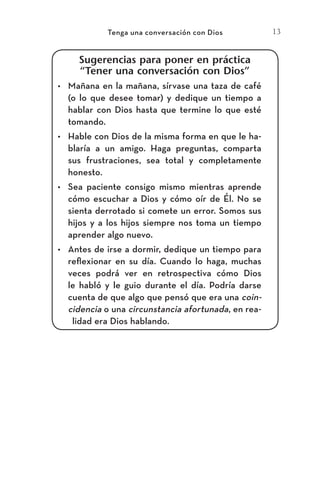 13
Tenga una conversación con Dios
Sugerencias para poner en práctica
“Tener una conversación con Dios”
•	 Mañana en la mañana, sírvase una taza de café
(o lo que desee tomar) y dedique un tiempo a
hablar con Dios hasta que termine lo que esté
tomando.
•	 Hable con Dios de la misma forma en que le ha-
blaría a un amigo. Haga preguntas, comparta
sus frustraciones, sea total y completamente
honesto.
•	 Sea paciente consigo mismo mientras aprende
cómo escuchar a Dios y cómo oír de Él. No se
sienta derrotado si comete un error. Somos sus
hijos y a los hijos siempre nos toma un tiempo
aprender algo nuevo.
•	 Antes de irse a dormir, dedique un tiempo para
reflexionar en su día. Cuando lo haga, muchas
veces podrá ver en retrospectiva cómo Dios
le habló y le guio durante el día. Podría darse
cuenta de que algo que pensó que era una coin-
cidencia o una circunstancia afortunada, en rea-
lidad era Dios hablando.
Meyer-20Maneras_FW.indd 13 1/30/17 3:24 PM
 
