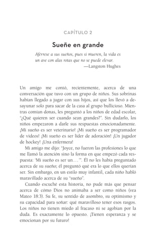 Capítulo 2
Sueñe en grande
Aférrese a sus sueños, pues si mueren, la vida es
un ave con alas rotas que no se puede elevar.
—Langston Hughes
Un amigo me contó, recientemente, acerca de una
­
conversación que tuvo con un grupo de niños. Sus sobrinas
habían llegado a jugar con sus hijos, así que los llevó a de-
sayunar solo para sacar de la casa al grupo bullicioso. Mien-
tras comían donas, les preguntó a los niños de edad escolar,
“¿Qué quieren ser cuando sean grandes?”. Sin dudarlo, los
niños empezaron a darle sus respuestas emocionadamente.
¡Mi sueño es ser veterinario! ¡Mi sueño es ser programador
de videos! ¡Mi sueño es ser líder de adoración! ¡Un jugador
de hockey! ¡Una enfermera!
Mi amigo me dijo: “Joyce, no fueron las profesiones lo que
me llamó la atención sino la forma en que empezó cada res-
puesta: ‘Mi sueño es ser un . . . ’”. Él no les había preguntado
acerca de su sueño; él preguntó qué era lo que ellos querían
ser. Sin embargo, en un estilo muy infantil, cada niño habló
maravillado acerca de su “sueño”.
Cuando escuché esta historia, no pude más que pensar
acerca de cómo Dios no animaba a ser como niños (vea
Mateo 18:3). Su fe, su sentido de asombro, su optimismo y
su capacidad para soñar: qué maravilloso tener esos rasgos.
Los niños no tienen miedo al fracaso ni se agobian por la
duda. Es exactamente lo opuesto. ¡Tienen esperanza y se
emocionan por su futuro!
Meyer-20Maneras_FW.indd 14 1/30/17 3:24 PM
 