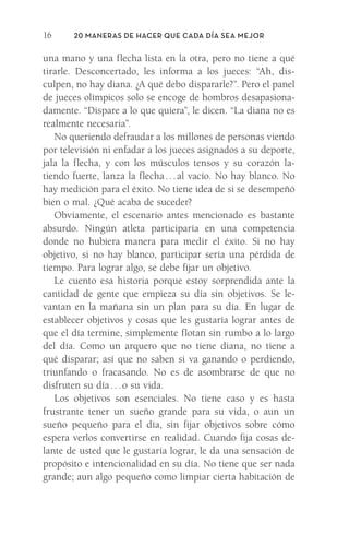 20 Maneras de hacer que cada día sea mejor
16
una mano y una flecha lista en la otra, pero no tiene a qué
tirarle. Desconcertado, les informa a los jueces: “Ah, dis-
culpen, no hay diana. ¿A qué debo dispararle?”. Pero el panel
de jueces olímpicos solo se encoge de hombros desapasiona-
damente. “Dispare a lo que quiera”, le dicen. “La diana no es
realmente necesaria”.
No queriendo defraudar a los millones de personas viendo
por televisión ni enfadar a los jueces asignados a su deporte,
jala la flecha, y con los músculos tensos y su corazón la-
tiendo fuerte, lanza la flecha 
. 
. 
. 
al vacío. No hay blanco. No
hay medición para el éxito. No tiene idea de si se desempeñó
bien o mal. ¿Qué acaba de suceder?
Obviamente, el escenario antes mencionado es bastante
absurdo. Ningún atleta participaría en una competencia
donde no hubiera manera para medir el éxito. Si no hay
objetivo, si no hay blanco, participar sería una pérdida de
tiempo. Para lograr algo, se debe fijar un objetivo.
Le cuento esa historia porque estoy sorprendida ante la
cantidad de gente que empieza su día sin objetivos. Se le-
vantan en la mañana sin un plan para su día. En lugar de
establecer objetivos y cosas que les gustaría lograr antes de
que el día termine, simplemente flotan sin rumbo a lo largo
del día. Como un arquero que no tiene diana, no tiene a
qué disparar; así que no saben si va ganando o perdiendo,
triunfando o fracasando. No es de asombrarse de que no
disfruten su día . . . o su vida.
Los objetivos son esenciales. No tiene caso y es hasta
frustrante tener un sueño grande para su vida, o aun un
sueño pequeño para el día, sin fijar objetivos sobre cómo
espera verlos convertirse en realidad. Cuando fija cosas de-
lante de usted que le gustaría lograr, le da una sensación de
propósito e intencionalidad en su día. No tiene que ser nada
grande; aun algo pequeño como limpiar cierta habitación de
Meyer-20Maneras_FW.indd 16 1/30/17 3:24 PM
 