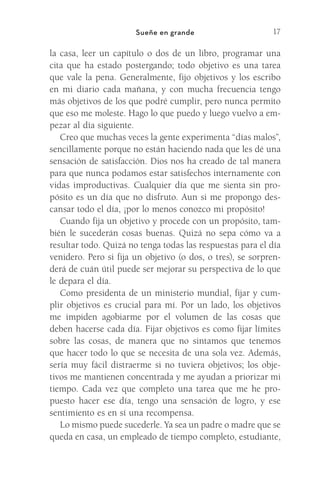 17
Sueñe en grande
la casa, leer un capítulo o dos de un libro, programar una
cita que ha estado postergando; todo objetivo es una tarea
que vale la pena. Generalmente, fijo objetivos y los escribo
en mi diario cada mañana, y con mucha frecuencia tengo
más objetivos de los que podré cumplir, pero nunca permito
que eso me moleste. Hago lo que puedo y luego vuelvo a em-
pezar al día siguiente.
Creo que muchas veces la gente experimenta “días malos”,
sencillamente porque no están haciendo nada que les dé una
sensación de satisfacción. Dios nos ha creado de tal manera
para que nunca podamos estar satisfechos internamente con
vidas improductivas. Cualquier día que me sienta sin pro-
pósito es un día que no disfruto. Aun si me propongo des-
cansar todo el día, ¡por lo menos conozco mi propósito!
Cuando fija un objetivo y procede con un propósito, tam-
bién le sucederán cosas buenas. Quizá no sepa cómo va a
resultar todo. Quizá no tenga todas las respuestas para el día
venidero. Pero si fija un objetivo (o dos, o tres), se sorpren-
derá de cuán útil puede ser mejorar su perspectiva de lo que
le depara el día.
Como presidenta de un ministerio mundial, fijar y cum-
plir objetivos es crucial para mí. Por un lado, los objetivos
me impiden agobiarme por el volumen de las cosas que
deben hacerse cada día. Fijar objetivos es como fijar límites
sobre las cosas, de manera que no sintamos que tenemos
que hacer todo lo que se necesita de una sola vez. Además,
sería muy fácil distraerme si no tuviera objetivos; los obje-
tivos me mantienen concentrada y me ayudan a priorizar mi
tiempo. Cada vez que completo una tarea que me he pro-
puesto hacer ese día, tengo una sensación de logro, y ese
sentimiento es en sí una recompensa.
Lo mismo puede sucederle. Ya sea un padre o madre que se
queda en casa, un empleado de tiempo completo, estudiante,
Meyer-20Maneras_FW.indd 17 1/30/17 3:24 PM
 