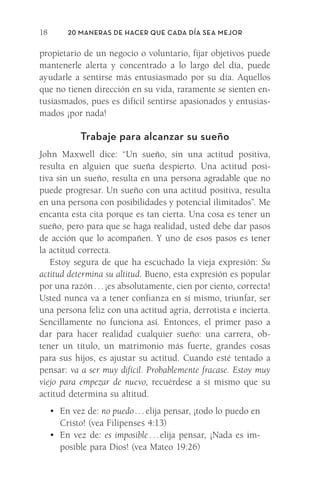 20 Maneras de hacer que cada día sea mejor
18
propietario de un negocio o voluntario, fijar ­
objetivos puede
mantenerle alerta y concentrado a lo largo del día, puede
ayudarle a sentirse más entusiasmado por su día. Aquellos
que no tienen dirección en su vida, raramente se sienten en-
tusiasmados, pues es difícil sentirse apasionados y entusias-
mados ¡por nada!
Trabaje para alcanzar su sueño
John Maxwell dice: “Un sueño, sin una actitud positiva,
resulta en alguien que sueña despierto. Una actitud posi-
tiva sin un sueño, resulta en una persona agradable que no
puede progresar. Un sueño con una actitud positiva, resulta
en una persona con posibilidades y potencial ilimitados”. Me
encanta esta cita porque es tan cierta. Una cosa es tener un
sueño, pero para que se haga realidad, usted debe dar pasos
de acción que lo acompañen. Y uno de esos pasos es tener
la actitud correcta.
Estoy segura de que ha escuchado la vieja expresión: Su
actitud determina su altitud. Bueno, esta expresión es popular
por una razón . . . ¡es absolutamente, cien por ciento, correcta!
Usted nunca va a tener confianza en sí mismo, triunfar, ser
una persona feliz con una actitud agria, derrotista e incierta.
Sencillamente no funciona así. Entonces, el primer paso a
dar para hacer realidad cualquier sueño: una carrera, ob-
tener un título, un matrimonio más fuerte, grandes cosas
para sus hijos, es ajustar su actitud. Cuando esté tentado a
pensar: va a ser muy difícil. Probablemente fracase. Estoy muy
viejo para empezar de nuevo, recuérdese a sí mismo que su
actitud determina su altitud.
•	 En vez de: no puedo . . . elija pensar, ¡todo lo puedo en
Cristo! (vea Filipenses 4:13)
•	 En vez de: es imposible . . . elija pensar, ¡Nada es im-
posible para Dios! (vea Mateo 19:26)
Meyer-20Maneras_FW.indd 18 1/30/17 3:24 PM
 