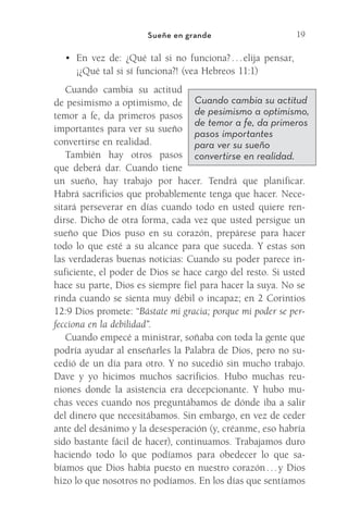 19
Sueñe en grande
•	 En vez de: ¿Qué tal si no funciona? 
. 
. 
. 
elija pensar,
¡¿Qué tal si sí funciona?! (vea Hebreos 11:1)
Cuando cambia su actitud
de pesimismo a optimismo, de
temor a fe, da primeros pasos
importantes para ver su sueño
convertirse en realidad.
También hay otros pasos
que deberá dar. Cuando tiene
un sueño, hay trabajo por hacer. Tendrá que planificar.
Habrá sacrificios que probablemente tenga que hacer. Nece-
sitará perseverar en días cuando todo en usted quiere ren-
dirse. Dicho de otra forma, cada vez que usted persigue un
sueño que Dios puso en su corazón, prepárese para hacer
todo lo que esté a su alcance para que suceda. Y estas son
las verdaderas buenas noticias: Cuando su poder parece in-
suficiente, el poder de Dios se hace cargo del resto. Si usted
hace su parte, Dios es siempre fiel para hacer la suya. No se
rinda cuando se sienta muy débil o incapaz; en 2 Corintios
12:9 Dios promete: “Bástate mi gracia; porque mi poder se per-
fecciona en la debilidad”.
Cuando empecé a ministrar, soñaba con toda la gente que
podría ayudar al enseñarles la Palabra de Dios, pero no su-
cedió de un día para otro. Y no sucedió sin mucho trabajo.
Dave y yo hicimos muchos sacrificios. Hubo muchas reu-
niones donde la asistencia era decepcionante. Y hubo mu-
chas veces cuando nos preguntábamos de dónde iba a salir
del dinero que necesitábamos. Sin embargo, en vez de ceder
ante del desánimo y la desesperación (y, créanme, eso habría
sido bastante fácil de hacer), continuamos. Trabajamos duro
haciendo todo lo que podíamos para obedecer lo que sa-
bíamos que Dios había puesto en nuestro corazón 
. 
. 
. 
y Dios
hizo lo que nosotros no podíamos. En los días que sentíamos
Cuando cambia su actitud
de pesimismo a optimismo,
de temor a fe, da primeros
pasos importantes
para ver su sueño
convertirse en realidad.
Meyer-20Maneras_FW.indd 19 1/30/17 3:24 PM
 