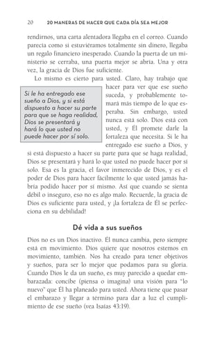 20 Maneras de hacer que cada día sea mejor
20
rendirnos, una carta alentadora llegaba en el correo. Cuando
parecía como si estuviéramos totalmente sin dinero, llegaba
un regalo financiero inesperado. Cuando la puerta de un mi-
nisterio se cerraba, una puerta mejor se abría. Una y otra
vez, la gracia de Dios fue suficiente.
Lo mismo es cierto para usted. Claro, hay trabajo que
hacer para ver que ese sueño
suceda, y probablemente to-
mará más tiempo de lo que es-
peraba. Sin embargo, usted
nunca está solo. Dios está con
usted, y Él promete darle la
fortaleza que necesita. Si le ha
entregado ese sueño a Dios, y
si está dispuesto a hacer su parte para que se haga realidad,
Dios se presentará y hará lo que usted no puede hacer por sí
solo. Esa es la gracia, el favor inmerecido de Dios, y es el
poder de Dios para hacer fácilmente lo que usted jamás ha-
bría podido hacer por sí mismo. Así que cuando se sienta
débil o inseguro, eso no es algo malo. Recuerde, la gracia de
Dios es suficiente para usted, y ¡la fortaleza de Él se perfec-
ciona en su debilidad!
Dé vida a sus sueños
Dios no es un Dios inactivo. Él nunca cambia, pero siempre
está en movimiento. Dios quiere que nosotros estemos en
movimiento, también. Nos ha creado para tener objetivos
y sueños, para ser lo mejor que podamos para su gloria.
Cuando Dios le da un sueño, es muy parecido a quedar em-
barazada: concibe (piensa o imagina) una visión para “lo
nuevo” que Él ha planeado para usted. Ahora tiene que pasar
el embarazo y llegar a término para dar a luz el cumpli-
miento de ese sueño (vea Isaías 43:19).
Si le ha entregado ese
sueño a Dios, y si está
dispuesto a hacer su parte
para que se haga realidad,
Dios se presentará y
hará lo que usted no
puede hacer por sí solo.
Meyer-20Maneras_FW.indd 20 1/30/17 3:24 PM
 