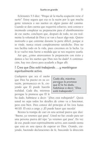21
Sueñe en grande
Eclesiastés 5:3 dice: “Porque de la mucha ocupación viene el
sueño”. Estoy segura que esa es la razón por la que mucha
gente renuncia a sus sueños en algún punto del camino.
Cuando se dan cuenta que requerirá esfuerzo, será costoso e
incómodo completar su preparación para el alumbramiento
de ese sueño, concluyen que, después de todo, no era real-
mente la voluntad de Dios y se van a hacer algo más. Quiero
motivarlo a que continúe durante la parte difícil, porque si
se rinde, nunca estará completamente satisfecho. Dios no
nos facilita todo en la vida, pues crecemos en la lucha. La
fe se vuelve más fuerte a medida que se nos requiere usarla.
Así que, ¿cómo atravesamos la preparación con éxito y
damos a luz los sueños que Dios nos ha dado? A continua-
ción, hay tres claves para ayudarle a llegar allí.
1. Crea que Dios está trabajando . . . y manténgase
espiritualmente activo.
Cualquiera que sea el sueño
que Dios ha puesto en su co-
razón, permanezca en fe, cre-
yendo que Él puede hacerlo
realidad. Cada día, mientras
persigue la promesa que Él le
ha dado, habitúese a decir: “¡Dios está trabajando!”. Quizá
usted no sepa todos los detalles de cómo va a funcionar,
pero está bien. Dios conoce del principio al fin (vea Isaías
46:10). Él está a cargo, y ¡Él puede hacer que suceda!
Resista la trampa de caer en una actitud pasiva que dice:
“Bueno, ya veremos qué pasa”. Usted no fue creado para ser
una persona pasiva del tipo “ya veremos qué pasa”. En vez
de eso, puede estar espiritualmente activo, aun cuando sienta
que está en una época de esperar en Dios. Orando, cre-
yendo, haciendo declaraciones de fe, buscando la dirección
Cada día, mientras
persigue la promesa
que Él le ha dado,
habitúese a decir: “¡Dios
está trabajando!”.
Meyer-20Maneras_FW.indd 21 1/30/17 3:24 PM
 