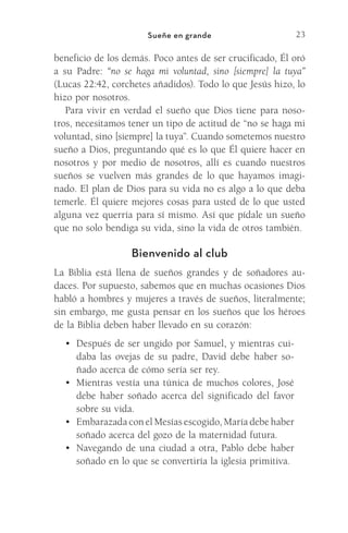 23
Sueñe en grande
beneficio de los demás. Poco antes de ser crucificado, Él oró
a su Padre: “no se haga mi voluntad, sino [siempre] la tuya”
(Lucas 22:42, corchetes añadidos). Todo lo que Jesús hizo, lo
hizo por nosotros.
Para vivir en verdad el sueño que Dios tiene para noso-
tros, necesitamos tener un tipo de actitud de “no se haga mi
voluntad, sino [siempre] la tuya”. Cuando sometemos nuestro
sueño a Dios, preguntando qué es lo que Él quiere hacer en
nosotros y por medio de nosotros, allí es cuando nuestros
sueños se vuelven más grandes de lo que hayamos imagi-
nado. El plan de Dios para su vida no es algo a lo que deba
temerle. Él quiere mejores cosas para usted de lo que usted
alguna vez querría para sí mismo. Así que pídale un sueño
que no solo bendiga su vida, sino la vida de otros también.
Bienvenido al club
La Biblia está llena de sueños grandes y de soñadores au-
daces. Por supuesto, sabemos que en muchas ocasiones Dios
habló a hombres y mujeres a través de sueños, literalmente;
sin embargo, me gusta pensar en los sueños que los héroes
de la Biblia deben haber llevado en su corazón:
•	 Después de ser ungido por Samuel, y mientras cui-
daba las ovejas de su padre, David debe haber so-
ñado acerca de cómo sería ser rey.
•	 Mientras vestía una túnica de muchos colores, José
debe haber soñado acerca del significado del favor
sobre su vida.
•	 Embarazada con el Mesías escogido, María debe haber
soñado acerca del gozo de la maternidad futura.
•	 Navegando de una ciudad a otra, Pablo debe haber
soñado en lo que se convertiría la iglesia primitiva.
Meyer-20Maneras_FW.indd 23 1/30/17 3:24 PM
 