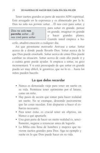 20 Maneras de hacer que cada día sea mejor
24
Tener sueños grandes es parte de nuestro ADN espiritual.
Está arraigado en la esperanza y es alimentado por la fe.
Dios no solo nos permite soñar 
. 
. 
. 
Él nos creó para soñar, y
para soñar en grande, pensar
en grande, imaginar en grande
y hacer grandes planes.
Cuando usted empiece a ha-
cerlo, añadirá emoción a cualquier día.
Así que permítame motivarlo: Atrévase a soñar. Soñar
acerca de a dónde puede llevarlo Dios. Soñar acerca de lo
que Dios puede enseñarle. Soñar acerca de cómo Dios puede
cambiar su situación. Soñar acerca de cuán alto puede ir y
a cuánta gente puede ayudar. Si empieza a soñar, su gozo
incrementará. Y si está preocupado de que soñar en grande
pueda ser muy difícil, le garantizo, que no lo es 
. 
. 
. 
hasta los
niños pueden hacerlo.
Lo que debe recordar
•	 Nunca es demasiado viejo para tener un sueño en
su vida. Permítase tener optimismo por el futuro,
como un niño.
•	 Hay pasos de acción que tomar para hacer realidad
un sueño. No se estanque, deseando pasivamente
que las cosas sucedan. Esté dispuesto a hacer el es-
fuerzo necesario.
•	 Para tener éxito, es crucial tener un objetivo, un
blanco a qué apuntarle.
•	 Una gran parte de hacer un sueño realidad es, senci-
llamente, negarse a renunciar antes de lograrlo.
•	 La Biblia está llena de hombres y mujeres que tu-
vieron sueños grandes para Dios. Siga su ejemplo y
sueñe en lo que Dios puede hacer en su vida.
Dios no solo nos
permite soñar . . . Él
nos creó para soñar.
Meyer-20Maneras_FW.indd 24 1/30/17 3:24 PM
 