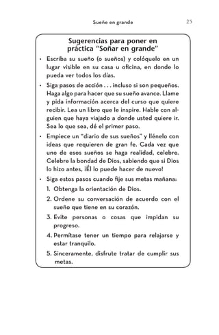 25
Sueñe en grande
Sugerencias para poner en
práctica “Soñar en grande”
•	 Escriba su sueño (o sueños) y colóquelo en un
lugar visible en su casa u oficina, en donde lo
pueda ver todos los días.
•	 Siga pasos de acción . . . incluso si son pequeños.
Haga algo para hacer que su sueño avance. Llame
y pida información acerca del curso que quiere
recibir. Lea un libro que le inspire. Hable con al-
guien que haya viajado a donde usted quiere ir.
Sea lo que sea, dé el primer paso.
•	 Empiece un “diario de sus sueños” y llénelo con
ideas que requieren de gran fe. Cada vez que
uno de esos sueños se haga realidad, celebre.
Celebre la bondad de Dios, sabiendo que si Dios
lo hizo antes, ¡Él lo puede hacer de nuevo!
•	 Siga estos pasos cuando fije sus metas mañana:
1.	 Obtenga la orientación de Dios.
2.	Ordene su conversación de acuerdo con el
sueño que tiene en su corazón.
3.	Evite personas o cosas que impidan su
progreso.
4.	Permítase tener un tiempo para relajarse y
estar tranquilo.
5.	Sinceramente, disfrute tratar de cumplir sus
metas.
Meyer-20Maneras_FW.indd 25 1/30/17 3:24 PM
 