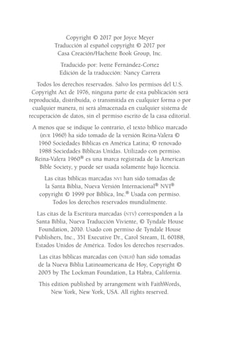 Copyright © 2017 por Joyce Meyer
Traducción al español copyright © 2017 por
Casa Creación/Hachette Book Group, Inc.
Traducido por: Ivette Fernández-Cortez
Edición de la traducción: Nancy Carrera
Todos los derechos reservados. Salvo los permisos del U.S.
Copyright Act de 1976, ninguna parte de esta publicación será
reproducida, distribuida, o transmitida en cualquier forma o por
cualquier manera, ni será almacenada en cualquier sistema de
recuperación de datos, sin el permiso escrito de la casa editorial.
A menos que se indique lo contrario, el texto bíblico marcado
(rvr 1960) ha sido tomado de la versión Reina-Valera ©
1960 Sociedades Bíblicas en América Latina; © renovado
1988 Sociedades Bíblicas Unidas. Utilizado con permiso.
Reina-Valera 1960® es una marca registrada de la American
Bible Society, y puede ser usada solamente bajo licencia.
Las citas bíblicas marcadas nvi han sido tomadas de
la Santa Biblia, Nueva Versión Internacional® NVI®
copyright © 1999 por Bíblica, Inc.® Usada con permiso.
Todos los derechos reservados mundialmente.
Las citas de la Escritura marcadas (ntv) corresponden a la
Santa Biblia, Nueva Traducción Viviente, © Tyndale House
Foundation, 2010. Usado con permiso de Tyndale House
Publishers, Inc., 351 Executive Dr., Carol Stream, IL 60188,
Estados Unidos de América. Todos los derechos reservados.
Las citas bíblicas marcadas con (nblh) han sido tomadas
de la Nueva Biblia Latinoamericana de Hoy, Copyright ©
2005 by The Lockman Foundation, La Habra, California.
This edition published by arrangement with FaithWords,
New York, New York, USA. All rights reserved.
Meyer-20Maneras_FW.indd 4 1/30/17 3:23 PM
 