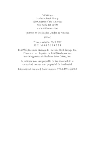 FaithWords
Hachette Book Group
1290 Avenue of the Americas
New York, NY 10104
www.faithwords.com
Impreso en los Estados Unidos de América
RRD-C
Primera edición: Abril 2017
12 11 10 9 8 7 6 5 4 3 2 1
FaithWords es una división de Hachette Book Group, Inc.
El nombre y el logotipo de FaithWords son una
marca registrada de Hachette Book Group, Inc.
La editorial no es responsable de los sitios web (o su
contenido) que no sean propiedad de la editorial.
International Standard Book Number: 978-1-4555-6004-2
Meyer-20Maneras_FW.indd 5 1/30/17 3:23 PM
 