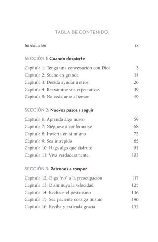 Tabla de Contenido
Introducción	 ix
Sección 1: Cuando despierte
Capítulo 1: Tenga una conversación con Dios	 3
Capítulo 2: Sueñe en grande	 14
Capítulo 3: Decida ayudar a otros	 26
Capítulo 4: Reexamine sus expectativas	 39
Capítulo 5: No ceda ante el temor	 49
Sección 2: Nuevos pasos a seguir
Capítulo 6: Aprenda algo nuevo	 59
Capítulo 7: Niéguese a conformarse	 68
Capítulo 8: Invierta en sí mismo	 75
Capítulo 9: Sea intrépido	 85
Capítulo 10: Haga algo que disfrute 	 94
Capítulo 11: Viva verdaderamente	 103
Sección 3: Patrones a romper
Capítulo 12: Diga “no” a la preocupación	 117
Capítulo 13: Disminuya la velocidad	 125
Capítulo 14: Rechace el pesimismo	 136
Capítulo 15: Sea paciente consigo mismo	 146
Capítulo 16: Reciba y extienda gracia	 155
Meyer-20Maneras_FW.indd 7 1/30/17 3:23 PM
 