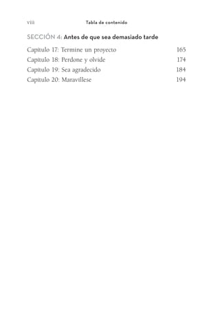 viii Tabla de contenido
Sección 4: Antes de que sea demasiado tarde
Capítulo 17: Termine un proyecto	 165
Capítulo 18: Perdone y olvide	 174
Capítulo 19: Sea agradecido	 184
Capítulo 20: Maravíllese	 194
Meyer-20Maneras_FW.indd 8 1/30/17 3:23 PM
 