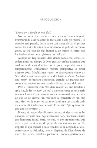 INTRODUCCIÓN
“Solo estoy teniendo un mal día”.
No puedo decirle cuántas veces he escuchado a la gente
murmurando esas palabras (o me las he dicho yo misma). El
tránsito está pesado, derramó su café antes de dar el primer
sorbo, los niños la están enloqueciendo, el grifo de la cocina
gotea, su jefe está de mal humor y, de nuevo, el carro está
haciendo ruidos raros. ¡Solo es un mal día!
Aunque no hay muchos días donde todas esas cosas su-
ceden al mismo tiempo (a Dios gracias), ambos sabemos que
cualquiera de esos desafíos puede poner a prueba nuestro
temperamento, contaminar nuestra perspectiva o robar
nuestro gozo. Muchísimas veces, lo catalogamos como un
“mal día” y nos damos por vencidos hasta mañana. Mañana
será mejor, es nuestra esperanza, cuando de manera sub-
consciente ondeamos una bandera blanca acerca del hoy.
Pero el problema con “los días malos” es que tienden a
apilarse, ¿lo ha notado? Un mal día se convierte en una mala
semana. Una mala semana se convierte un mal mes. Y antes
de que se dé cuenta, un mal mes se convierte en un mal
año. Muchos de nosotros pasamos la última semana de cada
diciembre diciendo exactamente lo mismo: “¡Ya quiero que
este año se termine!”.
Bueno, si puede identificarse con eso, si alguna vez se ha
dado por vencido en el hoy, esperando por el mañana, escribí
este libro para usted. Mire, no creo, ni por un momento, que
deba ir por la vida siendo presa de sus circunstancias. No
importa lo que suceda a su alrededor, si ha aceptado a Jesu-
cristo como su Salvador, tiene el Espíritu de Dios dentro de
usted. Paz, amor, fortaleza, paciencia . . . todo le pertenece en
Meyer-20Maneras_FW.indd 9 1/30/17 3:23 PM
 