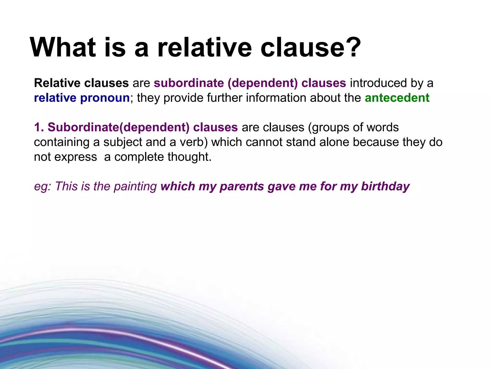 What is a relative clause?
Relative clauses are subordinate (dependent) clauses introduced by a
relative pronoun; they provide further information about the antecedent

1. Subordinate(dependent) clauses are clauses (groups of words
containing a subject and a verb) which cannot stand alone because they do
not express a complete thought.

eg: This is the painting which my parents gave me for my birthday


things.
 