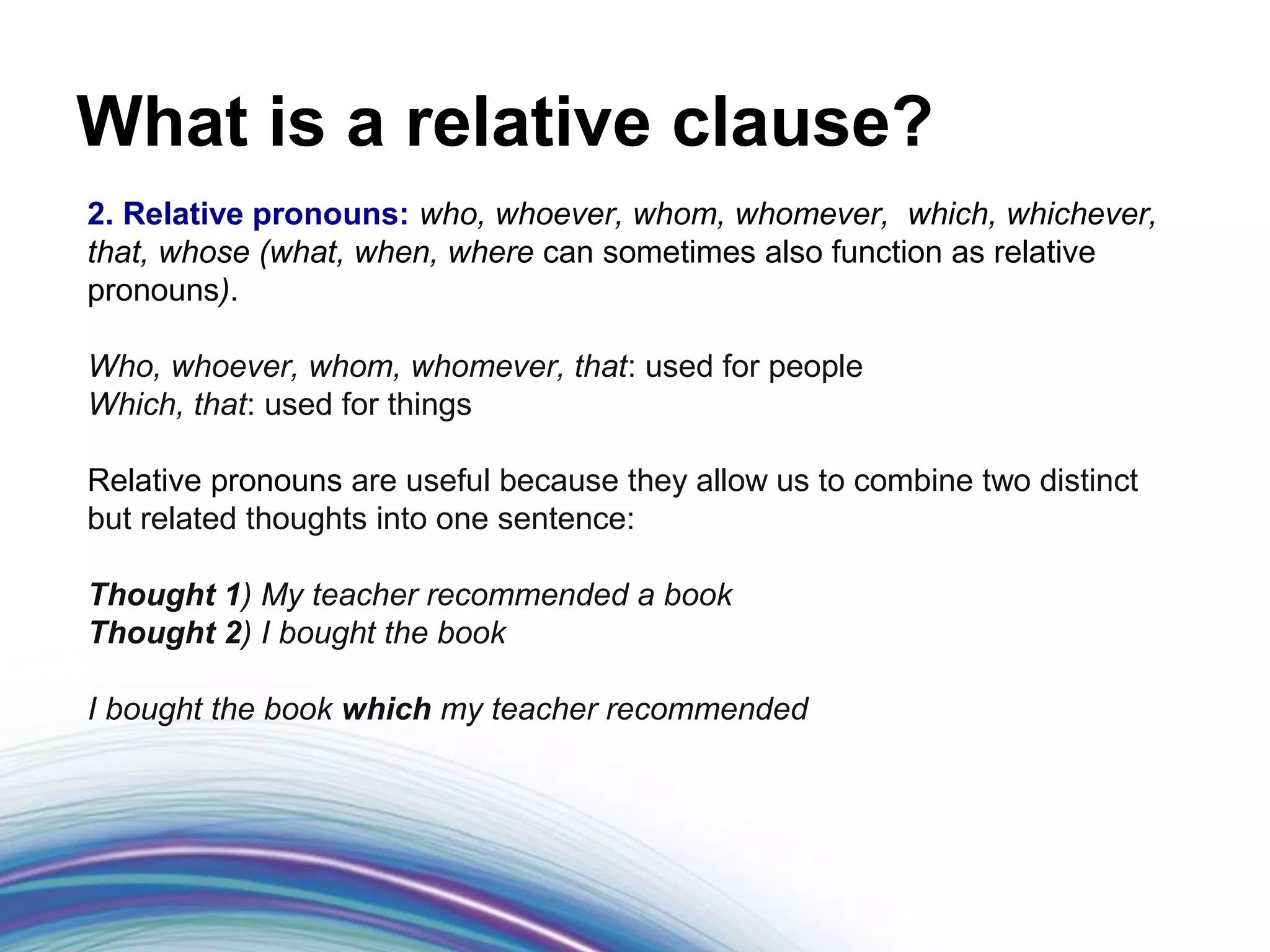 What is a relative clause?
2. Relative pronouns: who, whoever, whom, whomever, which, whichever,
that, whose (what, when, where can sometimes also function as relative
pronouns).

Who, whoever, whom, whomever, that: used for people
Which, that: used for things

Relative pronouns are useful because they allow us to combine two distinct
but related thoughts into one sentence:

Thought 1) My teacher recommended a book
Thought 2) I bought the book

I bought the book which my teacher recommended
 
