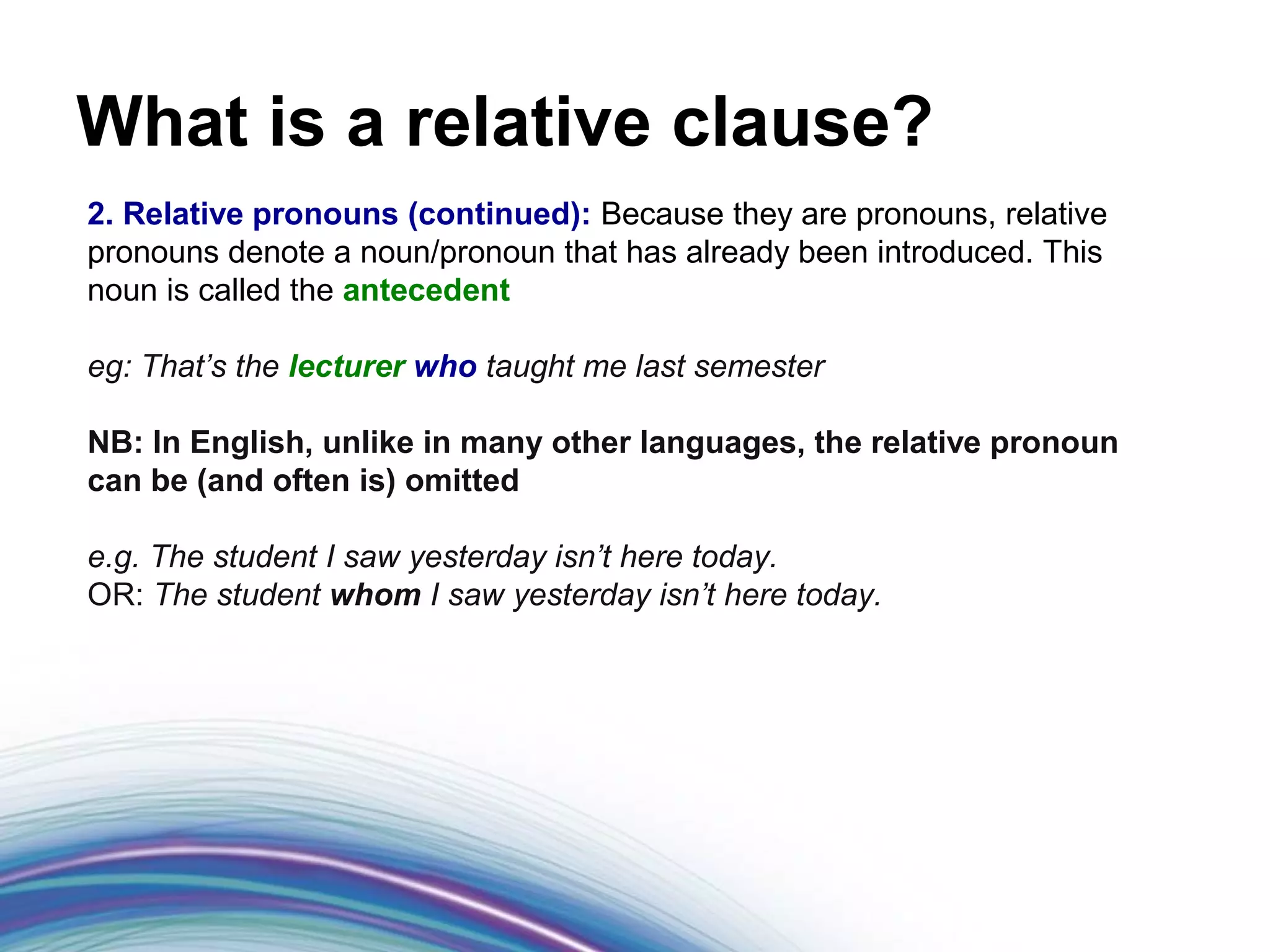 What is a relative clause?
2. Relative pronouns (continued): Because they are pronouns, relative
pronouns denote a noun/pronoun that has already been introduced. This
noun is called the antecedent

eg: That’s the lecturer who taught me last semester

NB: In English, unlike in many other languages, the relative pronoun
can be (and often is) omitted

e.g. The student I saw yesterday isn’t here today.
OR: The student whom I saw yesterday isn’t here today.
 