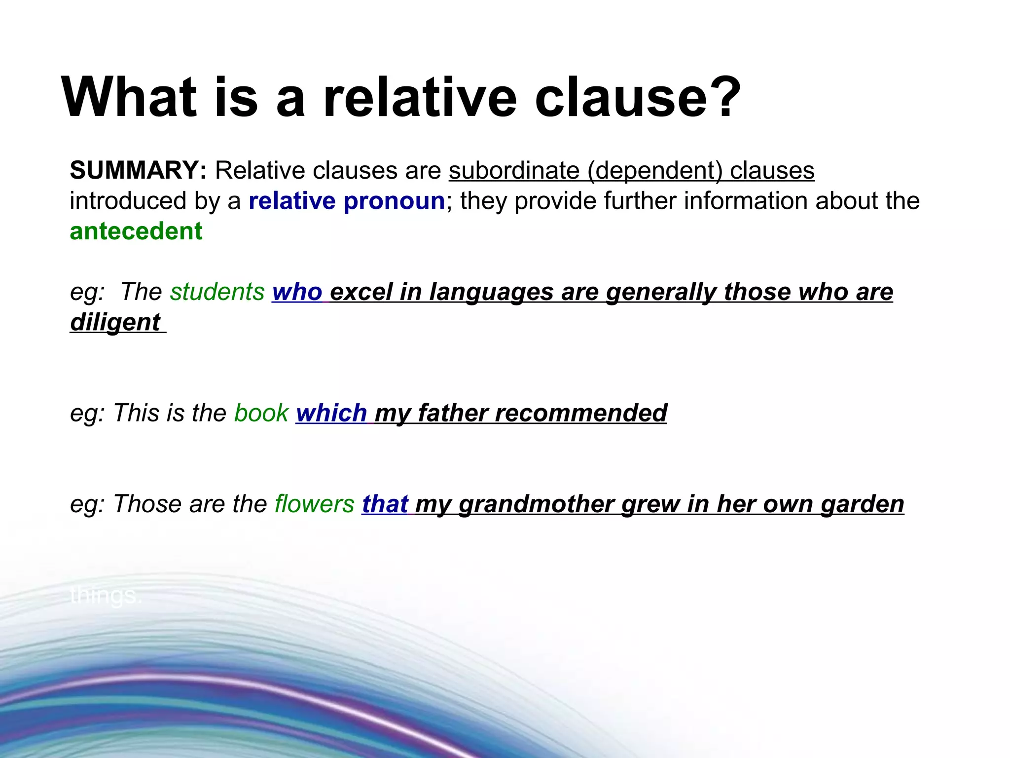 What is a relative clause?
SUMMARY: Relative clauses are subordinate (dependent) clauses
introduced by a relative pronoun; they provide further information about the
antecedent

eg: The students who excel in languages are generally those who are
diligent


eg: This is the book which my father recommended


eg: Those are the flowers that my grandmother grew in her own garden


things.
 